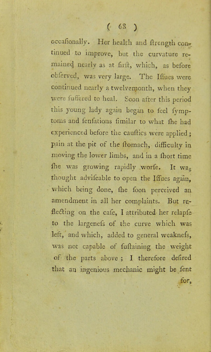 occafionally. Her health and ftrength con*, tinued to improve, but the curvature re- mained nearly as at fnft, which, as before obferved, was very large. The I flues were continued nearly a twelvemonth, when they Were fuffered to heal. Soon after this period this young lady again began to feel fymp- toms and fenfations (imilar to what Ihe had experienced before the cauftics were applied ; pain at the pit of the ftomach, difficulty in moving the lower limbs, and in a mort time fhe was growing rapidly worfe. It was thought advifeable to open the Iffues again, which being done, me foon perceived an amendment in all her complaints. But re- flecting on the cafe, I attributed her relapfe to the largenefs of the curve which was left, and which, added to general weaknefs, was not capable of fuftaining the weight of the parts above ; I therefore defired that an ingenious mechanic might be fent for,