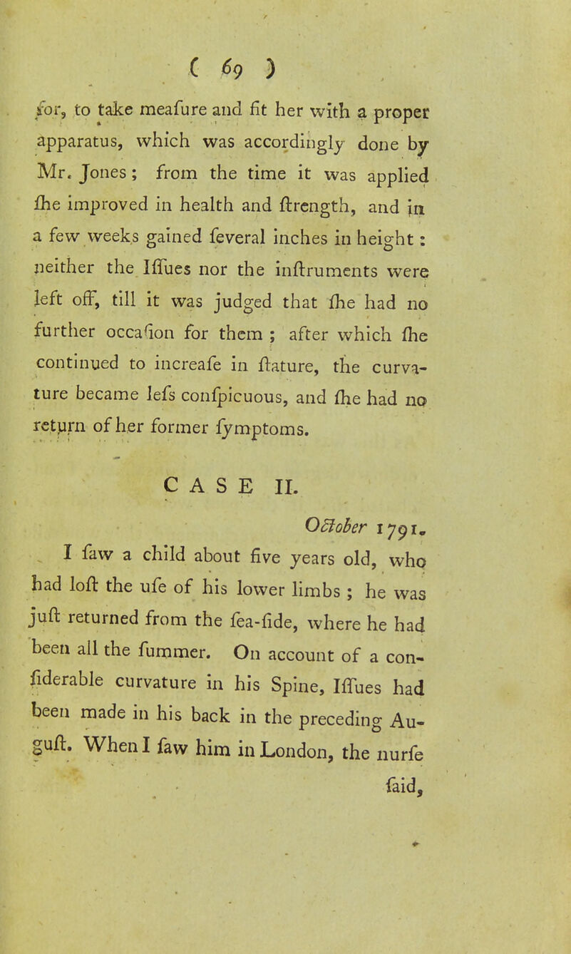 ; C h 5 . • /for, to take meafure and fit her with a proper apparatus, which was accordingly done by- Mr. Jones; from the time it was applied fhe improved in health and ftrength, and \a a few weeks gained feveral inches in height: neither the IfTues nor the inftruments were left off, till it was judged that Ihe had no further occasion for them ; after which me continued to increafe in ftature, the curva- ture became lefs confpicuous, and ftie had no return of her former fymptoms. CASE II. Odlober 1791. I faw a child about five years old, who had loft the ufe of his lower limbs; he was juft returned from the fea-fide, where he had been all the fummer. On account of a con- fiderable curvature in his Spine, Iffues had been made in his back in the preceding Au- guft. When I faw him in London, the nurfe faid,