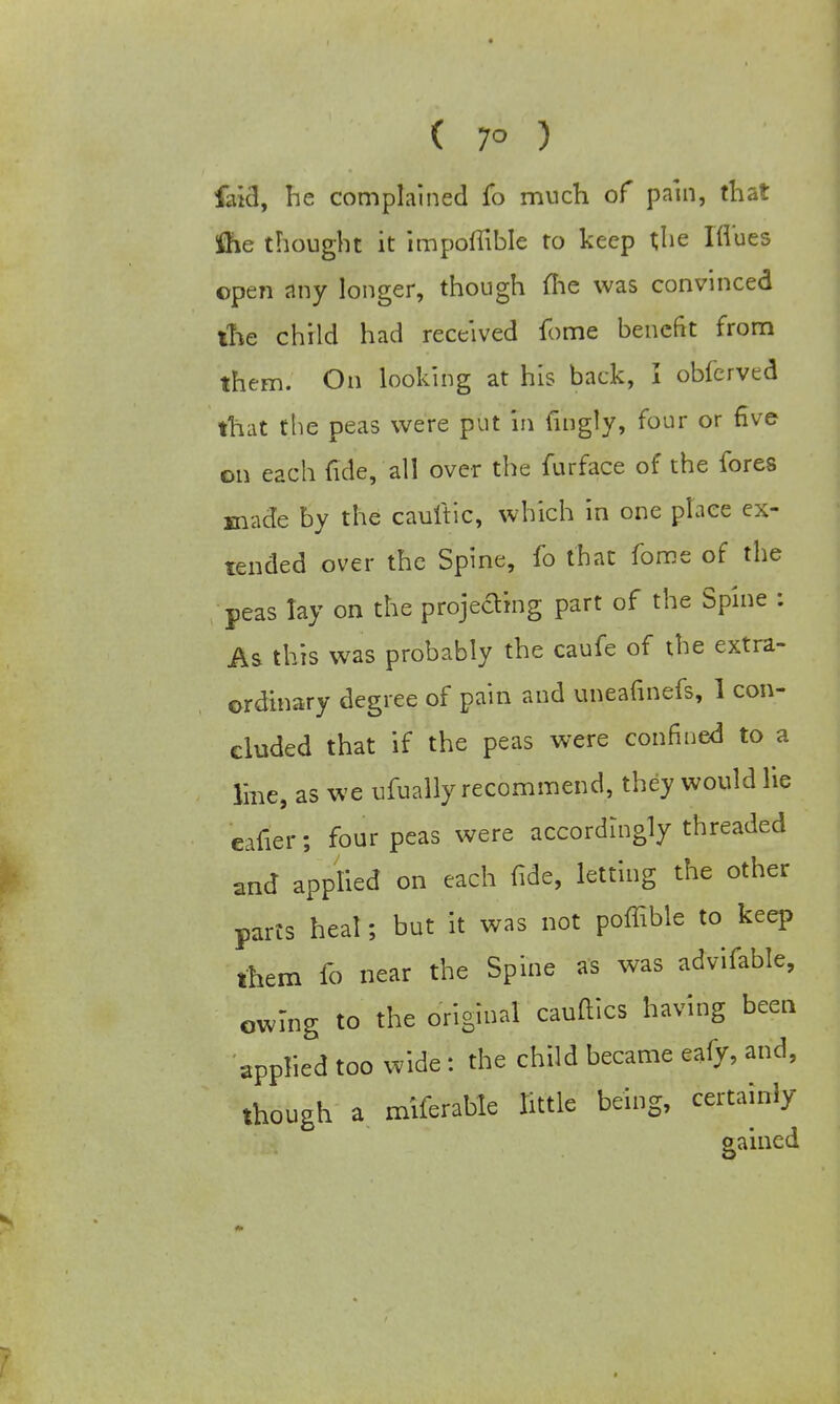( 7° ) faid, he complained fo much of pain, that the thought it impoftible to keep the Ifl'ues open any longer, though me was convinced the child had received fome benefit from them. On looking at his back, I obferved that the peas were put in fnigly, four or five on each fide, all over the furface of the fores made by the cauftic, which in one place ex- tended over the Spine, fo that fome of the peas lay on the projecting part of the Spine : As this was probably the caufe of the extra- ordinary degree of pain and uneafinefs, I con- cluded that if the peas were confined to a line, as we ufually recommend, they would lie eafier; four peas were accordingly threaded and applied on each fide, letting the other parts heal; but it was not poffible to keep them fo near the Spine as was advifable, owing to the original cauftics having been applied too wide: the child became eafy, and, though a miferable little being, certainly gained
