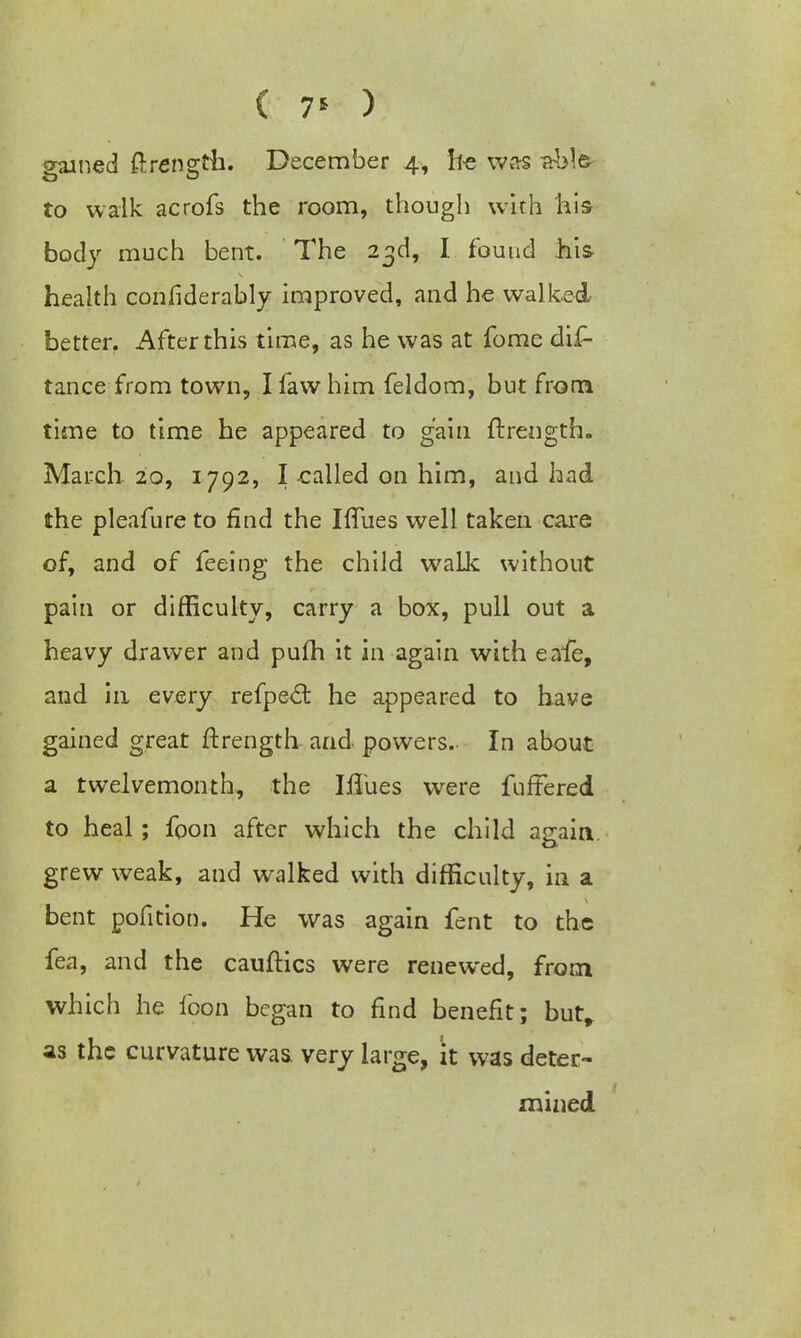 ( 7* ) gained ftreneth. December 4, he was -able- to walk acrofs the room, though with his body much bent. The 23d, I found his health considerably improved, and he walked better. After this time, as he was at fome dis- tance from town, I fawhim feldom, but from time to time he appeared to gain ftrength. March. 20, 1792, I -called on him, and had the pleafure to find the Iflues well taken care of, and of feeing the child walk without pain or difficulty, carry a box, pull out a heavy drawer and pufh it in again with eafe, and in every refpect he appeared to have gained great ftrength and powers. In about a twelvemonth, the Iflues were fuffered to heal; foon after which the child again, grew weak, and walked with difficulty, in a bent pofition. He was again fent to the fea, and the cauftics were renewed, from which he foon began to find benefit; but, as the curvature was very large, it was deter- mined