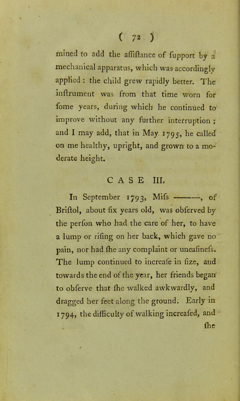 ( 7* ) mined to add the afliftance of fupport by a mechanical apparatus, which was accordingly applied : the child grew rapidly better. The inftrument was from that time worn for fome years, during which he continued to improve without any further interruption ; and I may add, that in May 1795, he called on me healthy, upright, and grown to a mo- derate height. CASE III. In September 1793, Mifs -, of Briftol, about fix years old, was obferved by the perfon who had the care of her, to have a lump or riling on her back, which gave no pain, nor had {he any complaint or uneafinefs. The lump continued to increafe in fize, and towards the end of the year, her friends began to obferve that {he walked awkwardly, and dragged her feet along the ground. Early in 1794, the difficulty of walking increafed, and {he