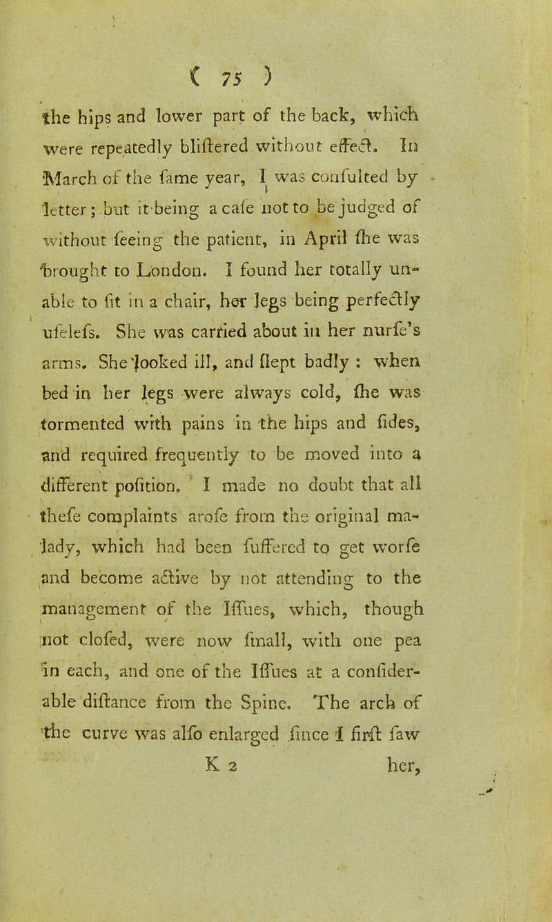 the hips and lower part of the back, which were repeatedly bliftered without effecl. In March of the fame year, I was coafulted by letter; but it-being a cafe not to be'judged of without feeing the patient, in April (he was trought to London. I found her totally un- able to fit in a chair, her Jegs being perfectly ufelefs. She was carried about in her nurfe's arms. She Rooked ill, and fiept badly : when bed in her legs were always cold, (he was tormented with pains in the hips and fides, and required frequently to be moved into a different pofition. I made no doubt that all thefe complaints arofe from the original ma- lady, which had been fufFercd to get worfe and become active by not attending to the management of the IfTues, which, though not clofed, were now fmall, with one pea in each, and one of the IfTues at a consider- able diftance from the Spine. The arch of the curve was alfo enlarged fmce i firfr. faw K 2 her,