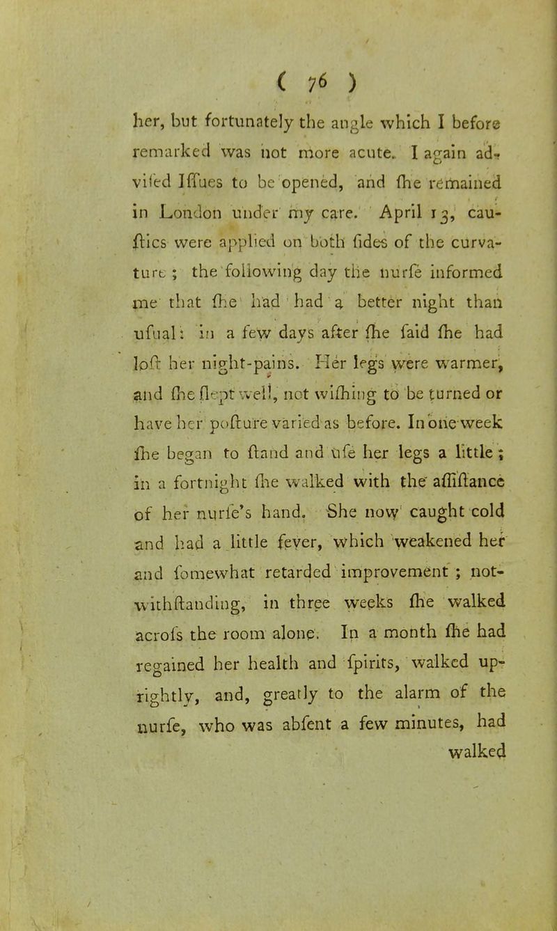her, but fortunately the angle which I before remarked was not more acute. I a<rain ad- O vi led I flues to be opened, and (he remained in London under my care. April 13, cau- ftics were applied on both fides of the curva- ture ; the following day the nurfe informed me that (he had had a better night than ufual: in a few days after me faid fhe had loft her night-pains. Her legs were warmer, and fhe flept well, not wiming to be turned or have her pofture varied as before. Inoneweek fhe began to (land and ufe her legs a little; in a fortnight (lie walked with the affiftance of her nurie's hand. She novy caught cold and had a little fever, which weakened her and fomewhat retarded improvement ; not- withftanding, in three weeks (he walked acrofs the room alone. In a month me had regained her health and fpirits, walked up- rightly, and, greatly to the alarm of the nurfe, who was abfent a few minutes, had walked