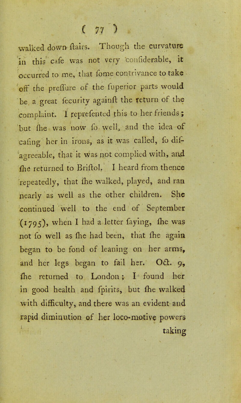 walked down flairs. Though the curvature In this cafe was not very confiderable, it occurred to me, that fome contrivance to take off the preffure of the fuperior parts would be, a great fecurity againft the return of the complaint. I reprefented jthis to her friends ; but (he was now fo well, and the idea of caring her in irons, as it was called, fo dis- agreeable, that it was not complied with, and ihe returned to Briftol. I heard from thence repeatedly, that ihe walked, played, and ran nearly as well as the other children. She continued well to the end of September C1795% wnen I nad a letter faying, me was not fo well as (he had been, that fhe again began to be fond of leaning on her arms, and her legs began to fail her. Oct. 9, flie returned to London; I found her in good health and fpirits, but me walked with difficulty, and there was an evident and rapid diminution of her loco-motive powers taking
