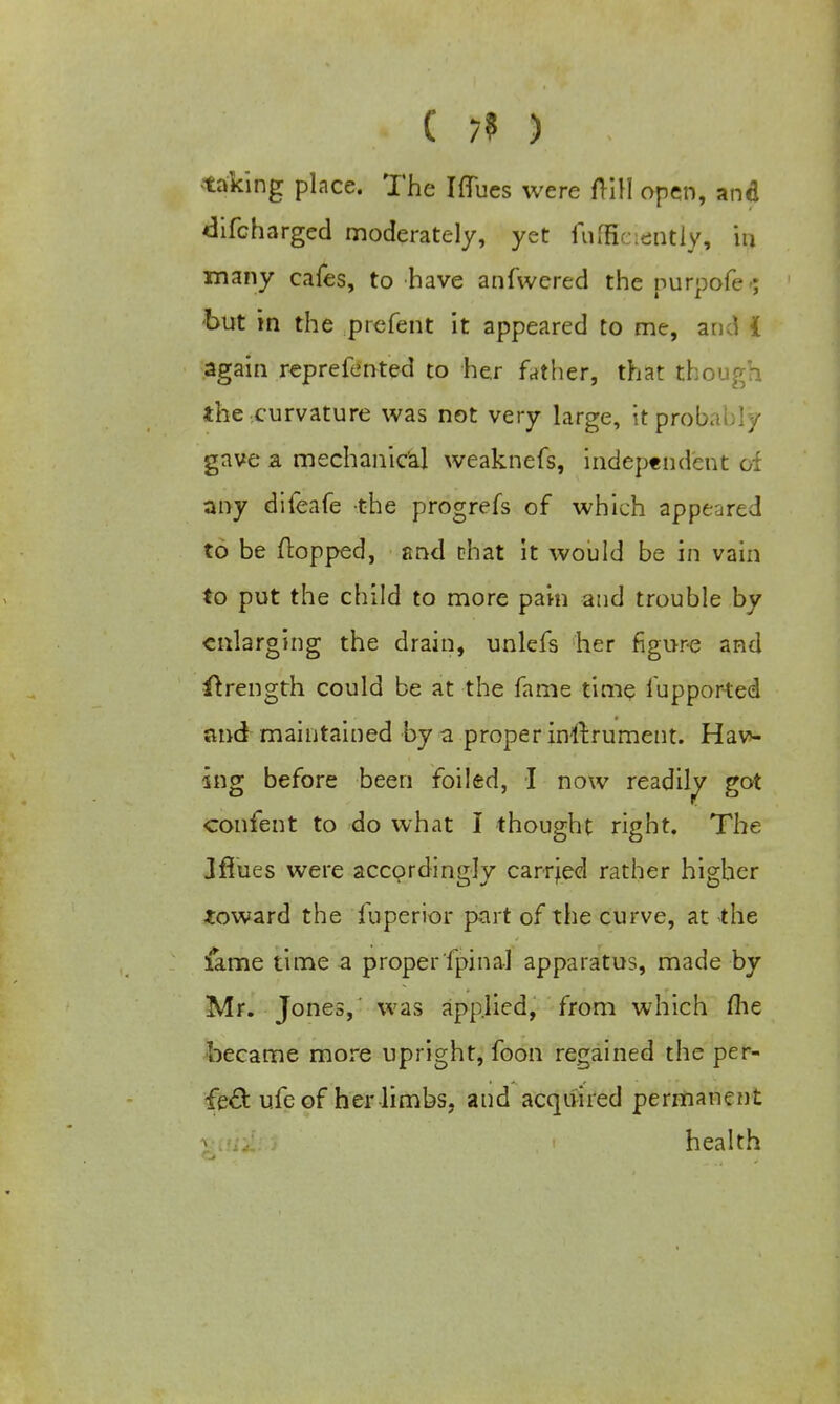 . C 7? ) taking place. The Iffues were frill open, and difcharged moderately, yet fufScienttyj la many cafes, to have anfwered the nurpofe-; but in the prefent it appeared to me, and i again reprefented to her father, that though the curvature was not very large, it probably gave a mechanical weaknefs, independent of any difeafe the progrefs of which appeared to be flopped, and that it would be in vain to put the child to more pain and trouble by enlarging the drain, unlefs her figure and ftrength could be at the fame time iupported and maintained by a proper instrument. Hav- ing before been foiled, I now readily got confent to do what I thought right. The Jfiues were accordingly carried rather higher toward the fuperior part of the curve, at the fame time a properfpinal apparatus, made by Mr. Jones,' was applied, from which me became more upright, foon regained the per- fect ufe of her limbs, and acquired permanent health