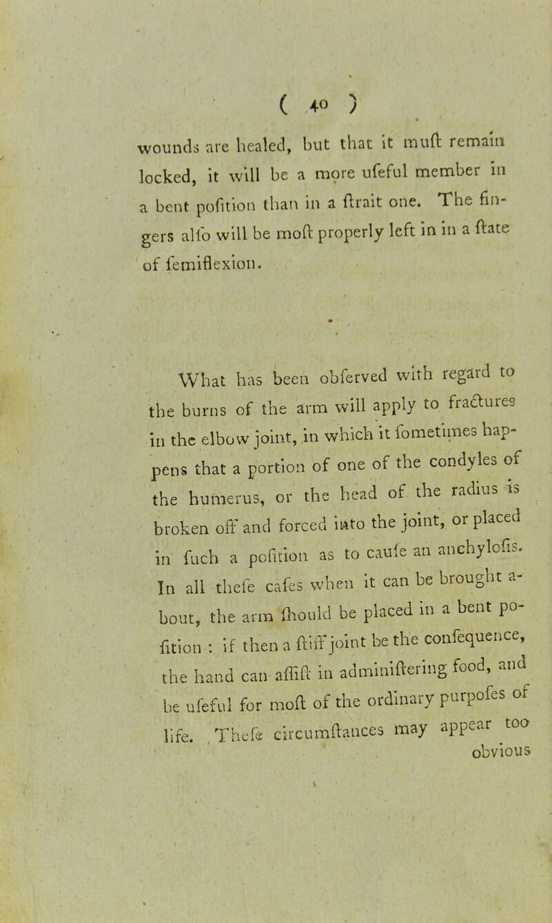 wounds are healed, but that it muft remain locked, it will be a more ufeful member in a bent pofition than in a ftrait one. The fin- gers alfo will be moft properly left in in a ftate of iemiflexion* What has been obferved with regard to the burns of the arm will apply to figures in the elbow joint, in which it fometimes hap- pens that a portion of one of the condyles of the humerus, or the head of the radius is broken oft and forced into the joint, or placed in fuch a pofition as to caufe an anchylofis. In all thefe cafes when it can be brought a- bout, the arm mould be placed in a bent po- fition : if then a ftirTjoint be the confequence, the hand can affift in adminiftering food, and be ufeful for moft of the ordinary purpofes of life. Thefe circumftances may appear too obvious