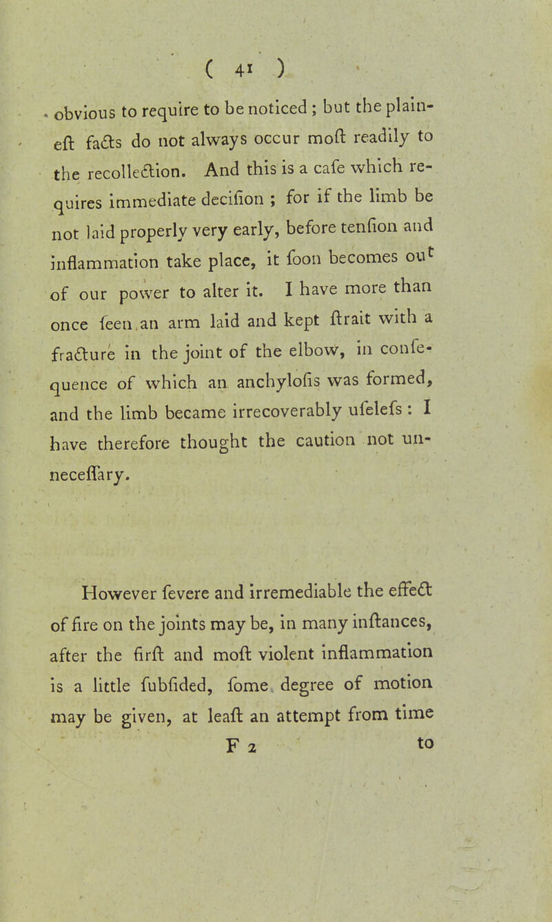 . obvious to require to be noticed ; but the plain- eft facts do not always occur moft readily to the recollection. And this is a cafe which re- quires immediate decifion ; for if the limb be not laid properly very early, before tendon and inflammation take place, it Coon becomes out of our power to alter it. I have more than once feen an arm laid and kept ftrait with a fracture in the joint of the elbow, in confe- quence of which an anchylofis was formed, and the limb became irrecoverably ufelefs : I have therefore thought the caution not un- neceffary. However fevere and irremediable the effect of fire on the joints may be, in many inftances, after the firft and moft violent inflammation is a little fubfided, fome degree of motion may be given, at leaft an attempt from time F 2 to