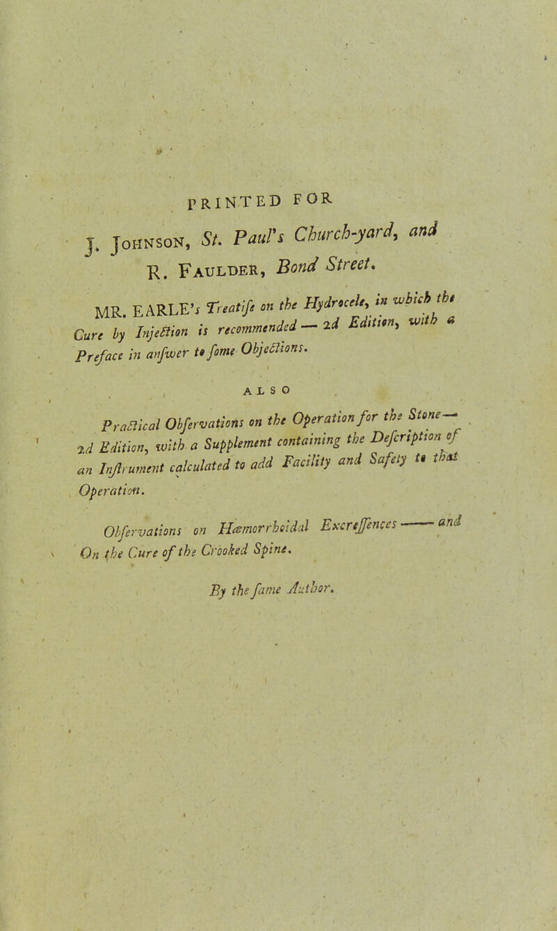 I PRINTED FOR • J. Johnson, St. Paul's Church-yard, and R. Faulder, Bond Street. MR. EARLE'j Tnaiifi on the Hydrocele, in which the Cure by hjetfion is recommended - 2d Ed.Uon, W*b * Preface in anfwer to fame Objections. ALSO Profiled Obfervations on the Operation for the Stone- 2d Edition, with a Supplement containing the Defcnpttcn of an hflrument calculated to add Facility and Safety U that Operation. Obfervations on Hemorrhoidal Excrefences and On the Cure of the Crooked Spine. By the fame Author.