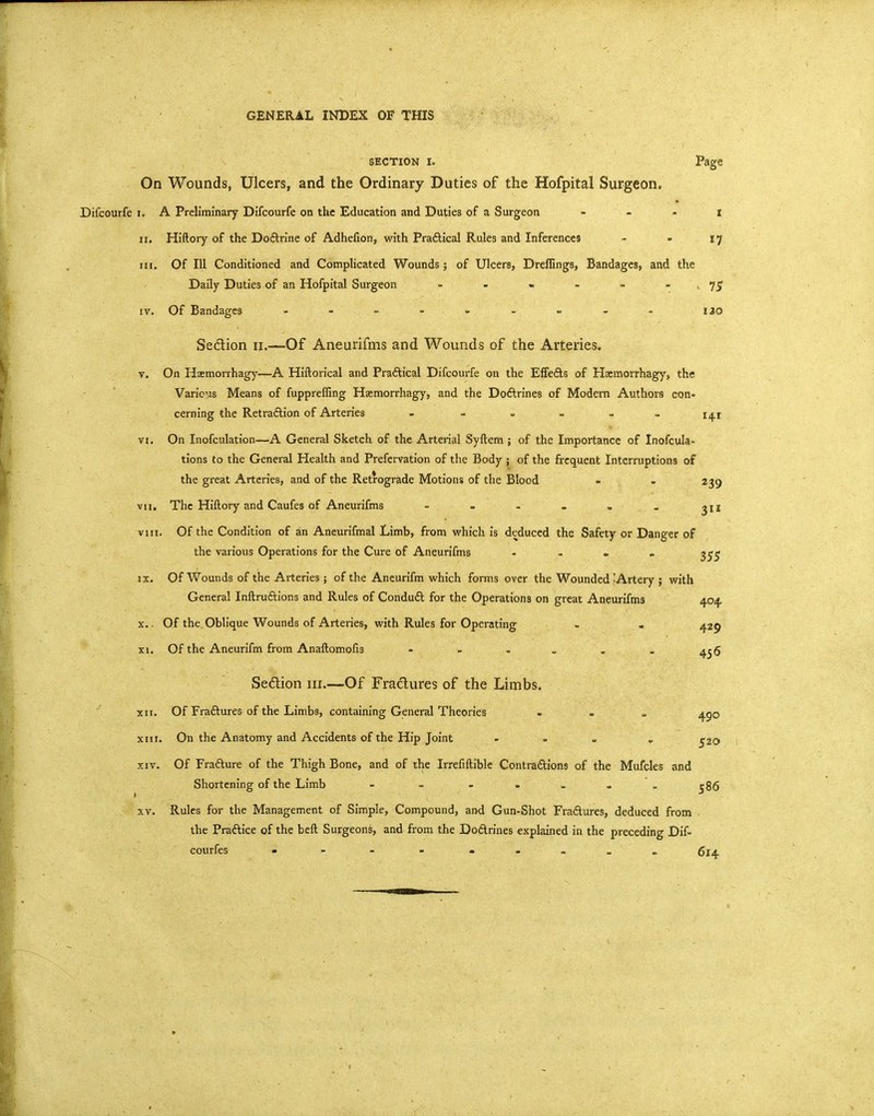 GENERAL INDEX OF THIS SECTION I. Page On Wounds, Ulcers, and the Ordinary Duties of the Hofpital Surgeon. Difcourfe i. A Preliminary Difcourfe on the Education and Duties of a Surgeon . . . i n. Hiftory of the Doftrine of Adhefion, with Praftical Rules and Inferences - - 17 iH. Of 111 Conditioned and Complicated Wounds; of Ulcers, Dreflings, Bandages, and the Daily Duties of an Hofpital Surgeon = - - - - - > 75 IV. Of Bandages - - - - - - - - - 120 Sedion 11.—Of Aneurifms and Wounds of the Arteries. V. On Haemorrhagy—A Hiftorical and Praftical Difcourfe on the EfFeds of Hsmorrhagys the VaricMS Means of fuppreffing Hasmorrhagy, and the Doftrines of Modern Authors con- cerning the RetraAion of Arteries - - » = = - i^i VI. On Inofculation—A General Sketch of the Arterial Syftem ; of the Importance of Inofcula- tions to the General Health and Prefervation of the Body ; of the frequent Interruptions of the great Arteries, and of the Retrograde Motions of the Blood » - 239 VII. The Hiftory and Caufes of Aneurifms - - . . . . VIII. Of the Condition of an Aneurifmal Limb, from which Is deduced the Safety or Danger of the various Operations for the Cure of Aneurifms - - . . 1^^^ IX. Of Wounds of the Arteries; of the Aneurifm which forms over the Wounded -Artery j with General Inftruftions and Rules of Conduft for the Operations on great Aneurifms 404 X. . Of the Oblique Wounds of Arteries, with Rules for Operating - . 429 XI. Of the Aneurifm from Anaftomofis - - , . Sedlion iii.—Of Fractures of the Limbs. XII. Of Fraftures of the Limbs, containing General Theories . - » 4po XIII. On the Anatomy and Accidents of the Hip Joint . . „ . ^20 XIV. Of Fradlure of the Thigh Bone, and of the Irrefiftible Contradions of the Mufcles and Shortening of the Limb - - - - . - . ^86 XV. Rules for the Management of Simple, Compound, and Gun-Shot Fradlures, deduced from the Praftice of the beft Surgeons, and from the DoArines explained in the preceding Dif- courfes »-.--....