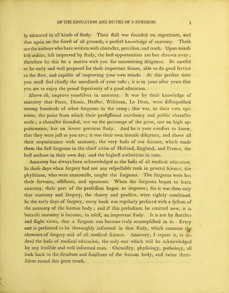 S Ay educated in all kinds of fludy. Their fkill was founded on experience, and that again on the furcfl of all grounds, a perfed: knowledge of anatomy. Thefe are the authors who have written with character, precilion, and truth. Upon minds iefs ardent, lefs improved by fludy, the beft opportunities are but thrown away; therefore let this be a motive with you for unremitting diligence. Be careful to be early and well prepared for thefe important fcenes, able to do good fervice to the ftate, and capable of improving your own minds. At this prefent time you muft feel chiefly the uneafinefs of your talks ; it is in your after years that you are to enjoy the proud fuperiority of a good education. Above all, improve yourfelves in anatomy. It was by their knowledge of anatomy that-* Paree, Dionis, Heifler, Wifeman, Le Dran, were diftinguiilied among hundreds of other furgeons in the camp; this was, in their own opi- nions, the point from which their profiqflional excellency and public charader arofe ; a charader founded, not on the patronage of the great, nor on high ap- pointments, but on fevere previous ftudy. And be it your comfort to know, that they were jufl as you are j it was their own intenfe diligence, and above all their acquaintance with anatomy, the very bafis of our fcience, which made them the firft furgeons in the chief cities of Holland, England, and France, the beft authors in their own day, and the higheft authorities in ours. Anatomy has always been acknowledged as the bafis of all medical education In thofe days when furgery had not any refpeclable rank in general fcience, the phyficians, who were anatomifts, taught the furgeons. The furgeons were but the-ir fervants, alliftants, and operators. When the furgeons began to learn anatomy, their part of the profeffion began to improve ; for it was then-only that anatomy and furger;^, the theory and practice, were rightly combined. In the early days of furgery, every book was regularly prefaced with a fyftem of the anatomy of the human body ; and if this preludium be .omitted now, it is becaufe anatomy is become, in itfelf, an important ftudy. It is not by ilcetches and flight views, that a furgeon can become truly accompliflied in it. Every jone is prefumed to be thoroughly informed in that ftudy, which contains the elements of furgery and of all medical fcience. Anatomy, I repeat it, is in- deed the bafis of medical education, the only one which will be acknowledged by any fenfible and well informed man. Chemiftry, phyfiology, pathology, all -look back to the ftrudure and fundions of the human body, and twine them-, ielves jo.und this great trunk.