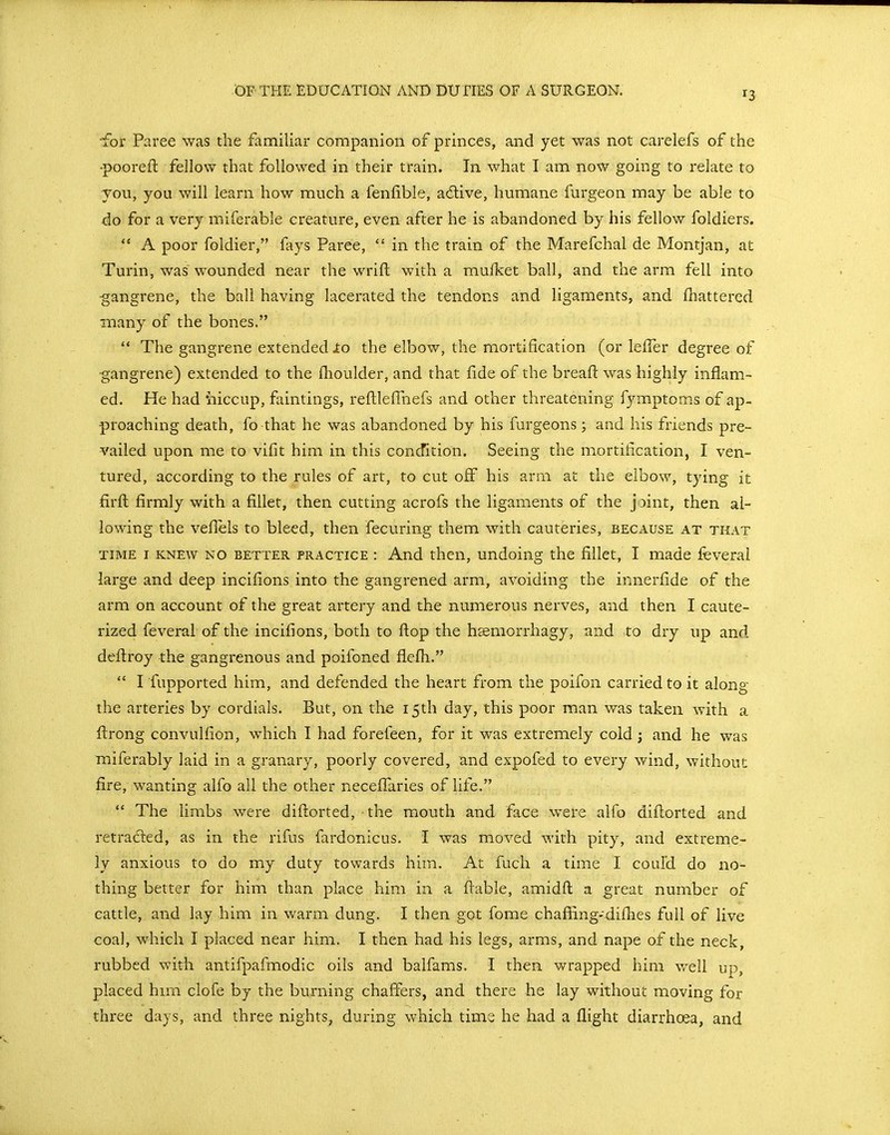 ^3 •for Paree was the familiar companion of princes, and yet was not carelefs of the •pooreft fellow that followed in their train. In what I am now going to relate to you, you will learn how much a fenfible, adive, humane furgeon may be able to do for a very miferable creature, even after he is abandoned by his fellow foldiers. A poor foldier, fays Paree,  in the train of the Marefchal de Montjan, at Turin, was wounded near the wrift with a mulket ball, and the arm fell into ■gangrene, the ball having lacerated the tendons and ligaments, and fhattered many of the bones.  The gangrene extended lo the elbow, the mortification (or lefTer degree of gangrene) extended to the fhoulder, and that fide of the breafl: was highly inflam- ed. He had iiiccup, faintings, reftleffnefs and other threatening fymptoms of ap- proaching death, fo that he was abandoned by his furgeons; and his friends pre- vailed upon me to vifit him in this concfition. Seeing the mortification, I ven- tured, according to the rules of art, to cut off his arm at the elbow, tying it firfl firmly with a fillet, then cutting acrofs the ligaments of the j3int, then al- lowing the veflels to bleed, then fecuring them with cauteries, because at tkat TIME I KNEW NO BETTER PRACTICE : And then, Undoing the fillet, I made feveral large and deep incifions into the gangrened arm, avoiding the innerfide of the arm on account of the great artery and the numerous nerves, and then I caute- rized feveral of the incifions, both to flop the hsmorrhagy, and to dry up and deflroy the gangrenous and poifoned flefh.  I fupported him, and defended the heart from the poifon carried to it along the arteries by cordials. But, on the 15th day, this poor man was taken with a flrong convulfion, which I had forefeen, for it was extremely cold j and he was miferably laid in a granary, poorly covered, and expofed to every wind, without fire, wanting alfo all the other necefTaries of life.  The limbs were diftorted, the miouth and face were alfo diflorted and retracted, as in the rifus fardonicus. I was moved with pity, and extreme- ly anxious to do my duty towards him. At fuch a time I coul'd do no- thing better for him than place him in a flable, amidft a great number of cattle, and lay him in warm dung. I then got fome chaffing-difhes full of live coal, which I placed near him. I then had his legs, arms, and nape of the neck, rubbed with antifpafmodic oils and balfams. I then wrapped him well up, placed him clofe by the burning chaffers, and there he lay without moving for three days, and three nights, during which time he had a flight diarrhoea, and