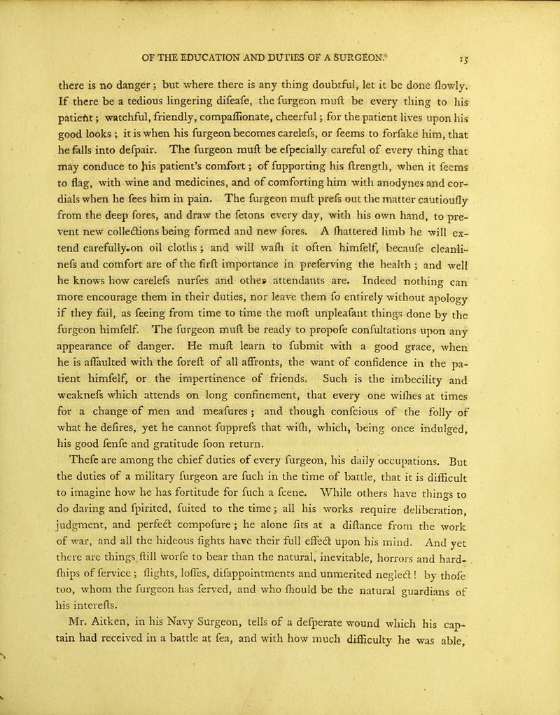 there is no danger; but where there is any thing doubtful, let it be done flowly. If there be a tedious hngering difeafe, the furgeon mufl be every thing to his patieilit; watchful, friendly, compaffionate, cheerful; for the patient lives upon his good looks ; it is when his furgeon becomes carelefs, or feems to forfake him, that he falls into defpair. The furgeon muft be efpecially careful of every thing that may conduce to his patient's comfort; of fupporting his ftrength, when it feems to flag, with wine and medicines, and of comforting him with anodynes and cor- dials when he fees him in pain. The furgeon muft prefs out the matter cautioufly from the deep fores, and draw the fetons every day, with his own hand, to pre- vent new colledions being formed and new fores. A fhattered limb he will ex- tend carefully*on oil cloths ; and will wafh it often himfelf, becanfe cleanli- nefs and comfort are of the firft importance in preferving the health ; and well he knows how carelefs nurfes and othes attendants are. Indeed nothing can more encourage them in their duties, nor leave them fo entirely without apology if they fail, as feeing from time to time the moft unpleafant things done by the furgeon himfelf. The furgeon muft be ready to propofe confultations upon any appearance of danger. He muft learn to fubmit with a good grace, when he is aflaulted with the foreft of all affronts, the want of confidence in the pa- tient himfelf, or the impertinence of friends. Such is the imbecility and weaknefs which attends on long confinement, that every one wifhes at times for a change of nien and meafures ; and though confcious of the folly of what he deiires, yet he cannot fupprefs that wifh, which, being once indulged, his good fenfe and gratitude foon return. Thefe are among the chief duties of every furgeon, his daily occupations. But the duties of a military furgeon are fuch in the time of battle, that it is difficult to imagine how he has fortitude for fuch a fcene. While others have things to do daring and fpirited, fuited to the time; all his works require deliberation, judgment, and perfect compofure ; he alone fits at a diftance from the work of war, and all the hideous fights have their full effed: upon his mind. And yet there are things ftill worfe to bear than the natural, inevitable, horrors and hard- fhips of fervice ; flights, lofTes, difappointments and unmerited negled! by thofe too, whom the furgeon has ferved, and who fhould be the natural guardians of his interefts. Mr. Aitken, in his Navy Surgeon, tells of a defperate wound which his cap- tain had received in a battle at fea, and with how much difficulty he was able,
