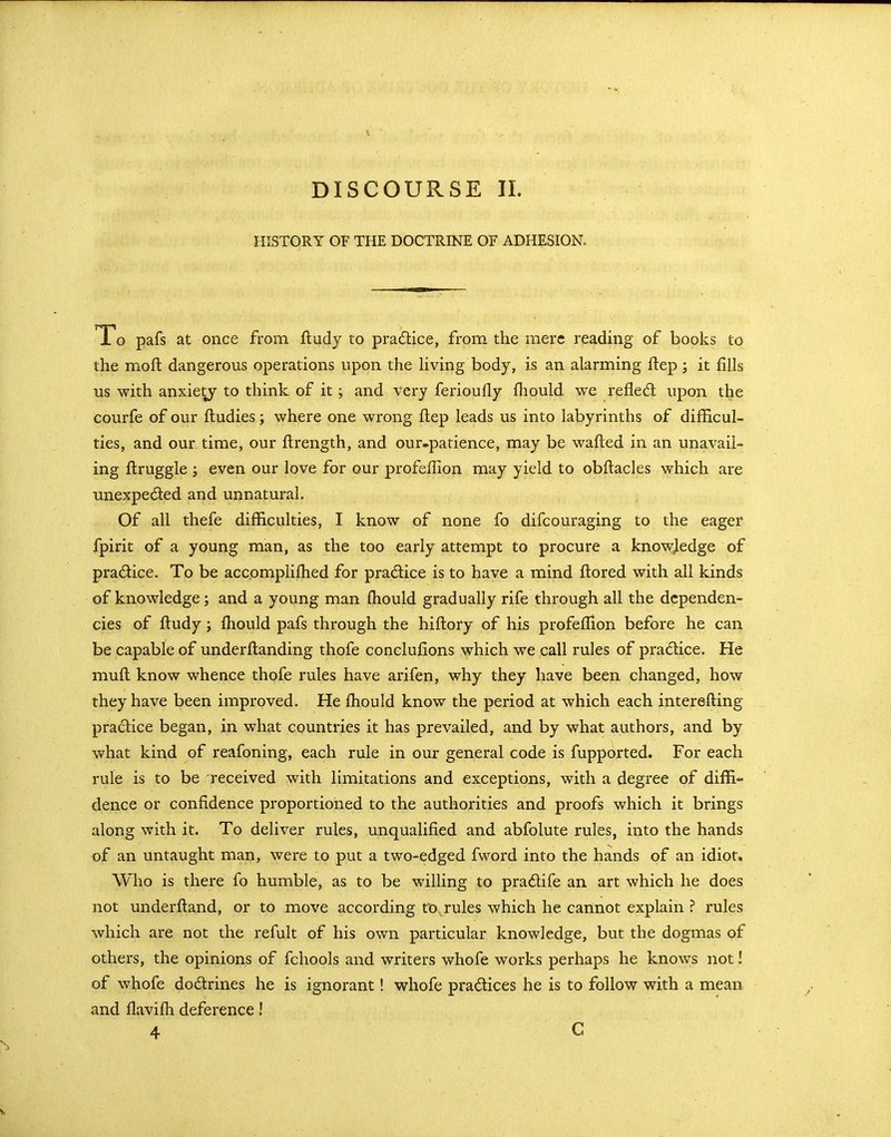 DISCOURSE II. HISTORY OF THE DOCTRINE OF ADHESION. i o pafs at once from fludy to pradice, from the mere reading of books to the moft dangerous operations upon the Hving body, is an alarming flep; it fills us with anxiety to think of it; and very ferioufly fliould we refled; upon the courfe of our ftudies; where one wrong flep leads us into labyrinths of difficul- ties, and our time, our ftrength, and our.patience, may be wafted in an unavail- ing flruggle J even our love for our profeilion may yield to obflacles which are unexpeded and unnatural. Of all thefe difficulties, I know of none fo difcouraging to the eager fpirit of a young man, as the too early attempt to procure a knowledge of pradice. To be accpmplifhed for pradice is to have a mind flored with all kinds of knowledge; and a young man fliould gradually rife through all the dependen- cies of fludy; fhould pafs through the hiflory of his profefHon before he can be capable of underflanding thofe conclufions which we call rules of pradice. He muft know whence thofe rules have arifen, why they have been changed, how they have been improved. He fhould know the period at which each interefting pradice began, in what countries it has prevailed, and by what authors, and by what kind of reafoning, each rule in our general code is fupported. For each rule is to be received with limitations and exceptions, with a degree of diffi^ dence or confidence proportioned to the authorities and proofs which it brings along with it. To deliver rules, unqualified and abfolute rules, into the hands of an untaught man, were to put a two-edged fword into the hands of an idiot. Who is there fo humble, as to be willing to pradife an art which he does not underftand, or to move according to rules which he cannot explain ? rules which are not the refult of his own particular knowledge, but the dogmas of others, the opinions of fchools and writers whofe works perhaps he knows not! of whofe dodrines he is ignorant! whofe pradices he is to follow with a mean and llavifh deference! 4 C