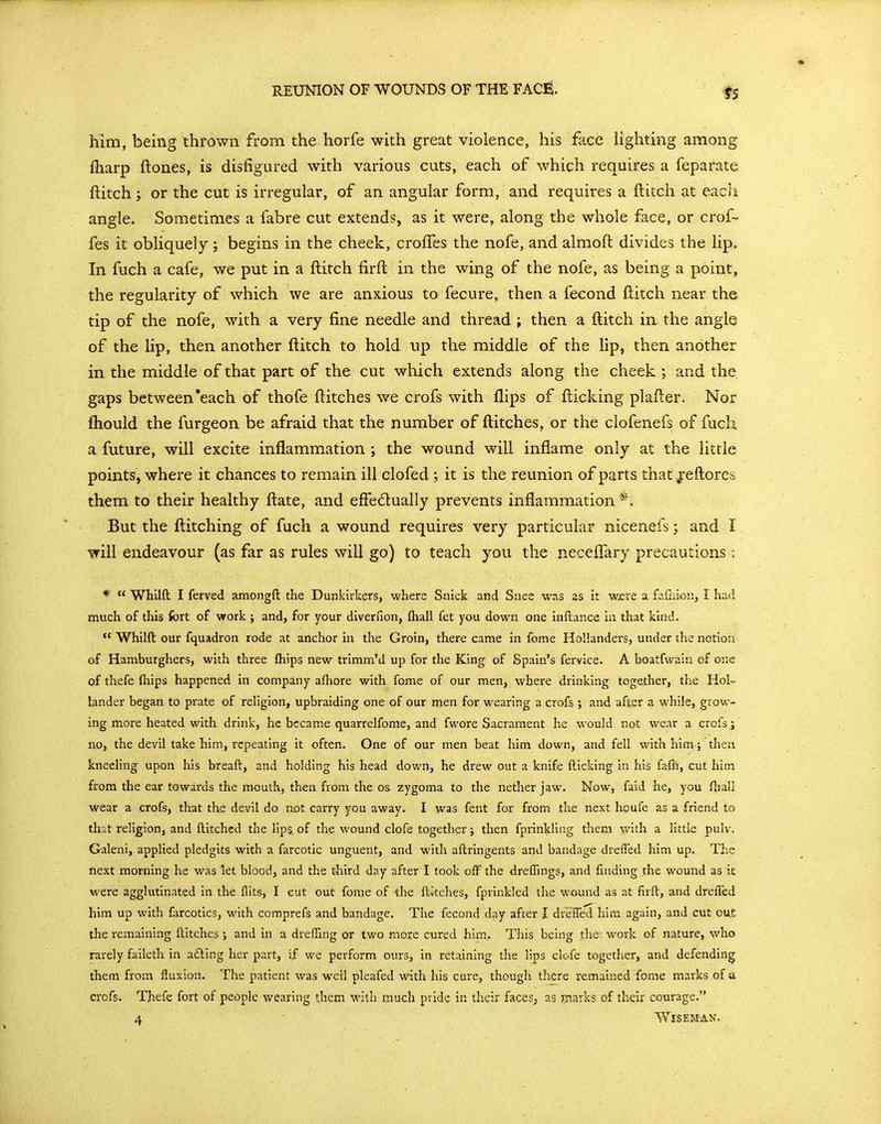 him, being thrown from the horfe with great violence, his face Ughting among lharp {tones, is disfigured with various cuts, each of which requires a feparate ftitch ; or the cut is irregular, of an angular form, and requires a ftitch at each angle. Sometimes a fabre cut extends, as it were, along the whole face, or crof- fes it obliquely ; begins in the cheek, crolTes the nofe, and almoft divides the lip. In fuch a cafe, we put in a ftitch firffc in the wing of the nofe, as being a point, the regularity of which we are anxious to fecure, then a fecond flitch near the tip of the nofe, with a very fine needle and thread ; then a flitch in the angle of the lip, then another ftitch to hold np the middle of the lip, then another in the middle of that part of the cut which extends along the cheek ; and the, gaps between'each of thofe flitches we crofs with flips of flicking plafler. Nor fhould the furgeon be afraid that the number of ftitches, or the clofenefs of fuch a future, will excite inflammation ; the wound will inflame only at the little points, where it chances to remain ill elofed; it is the reunion of parts that jreftores them to their healthy flate, and effedually prevents inflammation *, But the ftitching of fuch a wound requires very particular nicenefs; and I will endeavour (as far as rules will go) to teach you the necelTary precautions; *  Whilft I ferved amongft the Dunkirkers, where Snick and Snee was as it w£re a fiifiiion, I had much of this fort of work ; and, for your diverfion, (hali fet you down one inftance in that kind.  Whilft our fquadron rode at anchor in the Groin, there came in fome Hollanders, under the notion of Hamburghers, with three fhips new trimm'd up for the King of Spain's fervice. A boatfwain of one of thefe (hips happened in company alhore with fome of our men, where drinking together, the Hol- lander began to prate of religion, upbraiding one of our men for wearing a crofs ; and after a while, grow- ing more heated with drink, he became quarrelfome, and fwore Sacrament he would not wear a crofs i no, the devil take him, repeating it often. One of our men beat him down, and fell with him; then kneeling upon his breaft, and holding his head down, he drew out a knife fticking in his fafh, cut him from the ear towards the mouth, then from the os zygoma to the nether jaw. Now, faid he, you fhall wear a crofs, that ths devil do not carry you away. I was fent for from the next houfe as a friend to that religion, and ftitchcd the lips, of the wound clofe together; then fprinkling them with a little pulv. Galeni, applied pledgits with a farcotic unguent, and with aftringents and bandage drefled him up. The next morning he was let blood, and the third day after I took off the drelfings, and finding the wound as ic were agglutinated in the flits, I cut out fome of -the ftkches, fprinkled the wound as at firft, and drefled him up with farcotics, with comprefs and bandage. The fecond day after I drelTed him again, and cut ou.t the remaining ftitches ; and in a dreffing or two more cured him. This being the- work of nature, who rarely faileth in afting her part, if we perform ours, in retaining the lips clofe together, and defending them from fluxion. The patient was well pleafed with his cure, though there remained fome marks of a crofs. Thefe fort of people wearing them with much pride in their faces, as rnarks of their courage. 4 Wiseman.