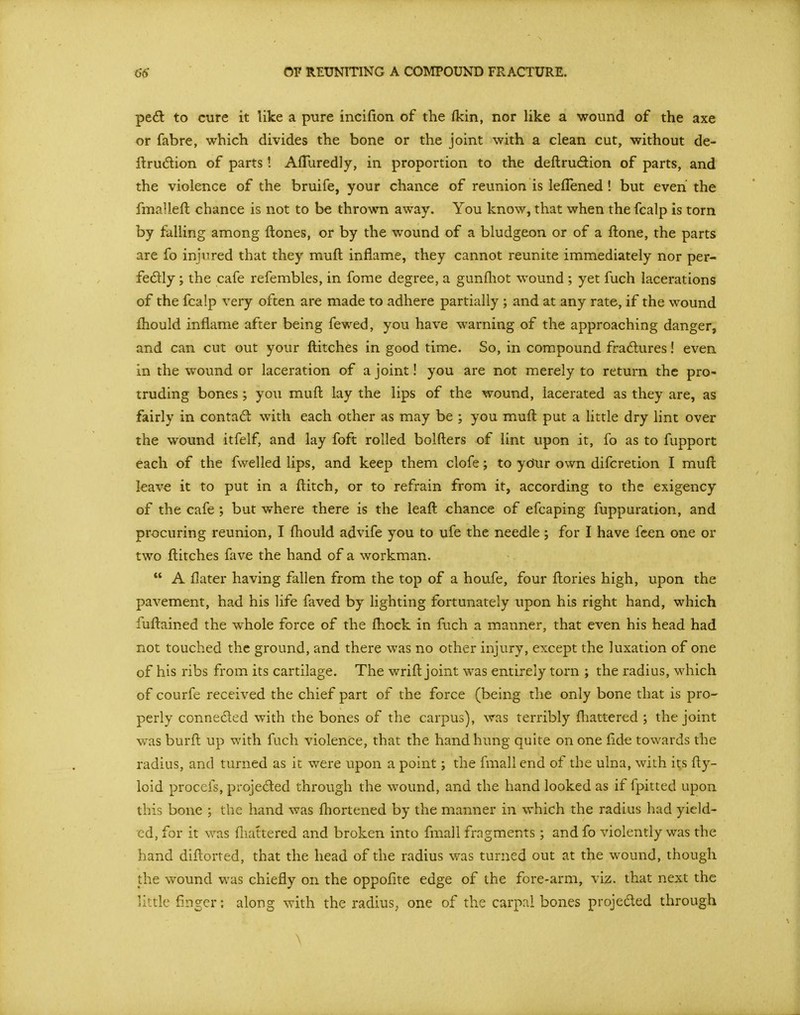 ped to cure it like a p-ure incifion of the fkin, nor like a wound of the axe or fab re, which divides the bone or the joint with a clean cut, without de- llrudion of parts! AfTuredly, in proportion to the deftrudion of parts, and the violence of the bruife, your chance of reunion is leflened! but even the fmallefl chance is not to be thrown away. You know, that when the fcalp is torn by falling among ftones, or by the wound of a bludgeon or of a ftone, the parts are fo injured that they mufl inflame, they cannot reunite immediately nor per- fedlly ; the cafe refembles, in forae degree, a gunfliot wound ; yet fuch lacerations of the fcalp very often are made to adhere partially ; and at any rate, if the wound fhould inflame after being fewed, you have warning of the approaching danger, and can cut out your flitches in good time. So, in compound fradures! even in the wound or laceration of a joint! you are not merely to return the pro- truding bones ; you mufl: lay the lips of the wound, lacerated as they are, as fairly in contad with each other as may be ; you mufl: put a little dry lint over the wound itfelf, and lay foft rolled bolfters of lint upon it, fo as to fupport each of the fwelled lips, and keep them clofe; to ydur own difcretion I mufl leave it to put in a flitch, or to refrain from it, according to the exigency of the cafe ; but where there is the leaft chance of efcaping fuppuration, and procuring reunion, I fliould advife you to ufe the needle; for I have fcen one or two flitches fave the hand of a workman.  A flater having fallen from the top of a houfe, four ftories high, upon the pavement, had his life faved by lighting fortunately upon his right hand, which fuftained the whole force of the fliock in fuch a manner, that even his head had not touched the ground, and there was no other injury, except the luxation of one of his ribs from its cartilage. The wrift joint was entirely torn ; the radius, which of courfe received the chief part of the force (being the only bone that is pro- perly conneded with the bones of the carpus), was terribly fliattered ; the joint was burft up with fuch violence, that the hand hung quite on one fide towards the radius, and turned as it were upon a point; the fmall end of the ulna, with its fty- loid procefs, projeded through the wound, and the hand looked as if fpitted upon this bone ; the hand was fliortened by the manner in which the radius had yield- ed, for it was fliattered and broken into fmall fragments ; and fo violently was the hand diftorted, that the head of the radius was turned out at the wound, though the wound was chiefly on the oppofite edge of the fore-arm, viz. that next the little finger: along with the radius, one of the carpal bones projeded through \