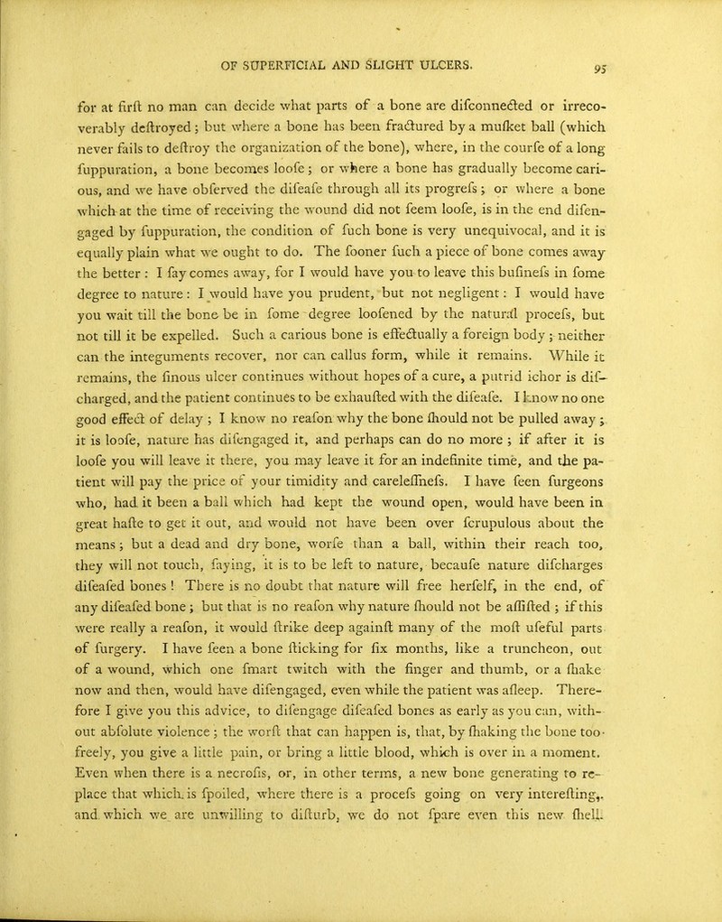 for at firfl no man can decide what parts of a bone are difconneded or irreco- verably dcftroyed; but where a bone has been fradured by a mufket ball (which never fails to deftroy the organization of the bone), where, in the courfe of a long fuppuration, a bone becomes loofe; or where a bone has gradually become cari- ous, and we have obferved the difeafe through all its progrefs; or where a bone which at the time of receiving the wound did not feem loofe, is in the end difen- gaged by fuppuration, the condition of fuch bone is very unequivocal, and it is equally plain what we ought to do. The fooner fuch a piece of bone comes away the better : I fay comes away, for I would have you to leave this bufinefs in fome degree to nature : I would have you prudent, but not negligent: I would have you wait till the bone be in fome degree loofened by the naturrfl procefs, but not till it be expelled. Such a carious bone is effedually a foreign body ; neither can the integuments recover, nor can callus form, while it remains. While it remains, the finous ulcer continues without hopes of a cure, a putrid ichor is dif— charged, and the patient continues to be exhaufted with the difeafe. I know no one good efFed of delay ; I know no reafon: why the bone fhould not be pulled away ; it is loofe, nature has difengaged it, and perhaps can do no more ; if after it is loofe you will leave it there, you may leave it for an indefinite time, and the pa- tient will pay the price of your timidity and carelelfnefs. I have feen furgeons who, had it been a ball which had kept the wound open, would have been in great hafte to get it out, and would not have been over fcrupulous about the means ; but a dead and dry bone, worfe than a ball, within their reach too, they will not touch, faying, it is to be left to nature, becaufe nature difcharges difeafed bones ! There is no doubt that nature will free herfelf, in the end, of any difeafed bone ; but that is no reafon why nature fhould not be aflifted ; if this were really a reafon, it would ftrike deep againfl many of the mofl ufeful parts of furgery. I have feen a bone flicking for fix months, like a truncheon, out of a wound, which one fmart twitch with the finger and thumb, or a fhake now and then, would have difengaged, even while the patient was afleep. There- fore I give you this advice, to difengage difeafed bones as early as you can, with- out abfolute violence ; the worfl; that can happen is, that, by fhaking the bone too- freely, you give a little pain, or bring a little blood, which is over in a moment. Even when there is a necrofis, or, in other terms, a new bone generating to re- place that which, is fpoiled, where there is a procefs going on very interefling,, and, which we are unwilling to diflurbj we do not fpare even this new fhell^