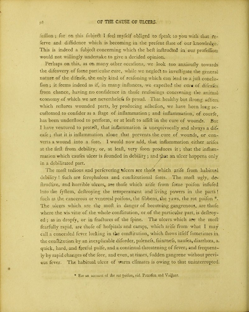 OF THE CAUSE OF tJLCERS. feflion ; for on this fubje(£l I feel myfelf obliged to fpeak to you with that fe- ierve and diffidence which is becoming in the prefent ftate of our knowledge. This is indeed a fubjed concerning which the befl: inftruded in our profeffion would not willingly undertake to give a decided opinion. Perhaps on this, as on many other occafions, we look too anxioufly towards the difcovery of fome particular cure, while we negled to inveftigate the general nature of the difcafe, the only kind of reafoning which can lead to a juft conclu- fion; it feems indeed as if, in many inflances, we expeded the cur« of difeafes from chance, having no confidence in thofe reafonings concerning the animal economy of which we arc neverthelefs fo proud. That healthy but flrong adioix which reftores wounded parts, by producing adhefion, we have been long ae- cuftomed to confider as a ftage of inflammation; and inflammation, of courfe, has been underftood to perform, or at leafl to afTift in the cure of wounds. But I have ventured to protefl, that inflammation is unequivocally and always a dif- eafe; that it is inflammation alone that prevents the cure of wounds^ or con- verts a wound into a fore. I would now add, that inflammation either arifes at the firfl from debility, or, at Icaft, very foon produces it; that the inflam- mation which caufes ulcer is founded in debility; and that an ulcer happens only in a debilitated part. The moft tedious and perfevering %ilcers are thofe which arifc from habitual debility ! fuch arc fcrophulous and conftitutional fores. The m.oft ugly, de- ilrudlve, and horrible ulcers, are thofe v/hich arife from fome poifon infufed into the fyftem, deftroying the temperament and living powers in the parts ! fuch as the cancerous or venereal poifons, the fibbens, the yaws, the rot poifon *. The ulcers which are th^ moft in danger of becoming gangrenous, are thofe where the vis vitoe of the v/hole conftitution, or of the particular part, is deftroy- ed ; as in dropfy, or in fradures of the fpine. The ulcers which are the moft' fisarfully rapid, are thofe of hofpitals and camps, v/hich arife from what I may call a concealed fever lurking in tUe conftitution^ which fhows itfelf Ibmetimes in the conllitution by an inexplicable diforder, palenefs, faintnei^, naufea, diarrhoea, a- quick, hard, and fyetful pulfe, and a continual threatening of fever; and frequent- ly by rapid changes of the fore, and even, at times, fudden gangrene without previ- ous fever. The habitual ulcer of warm climates is owing to that uninterrupted. * Eor an account of the rot foifon^.vid. PaLcrfon and VaiUant^