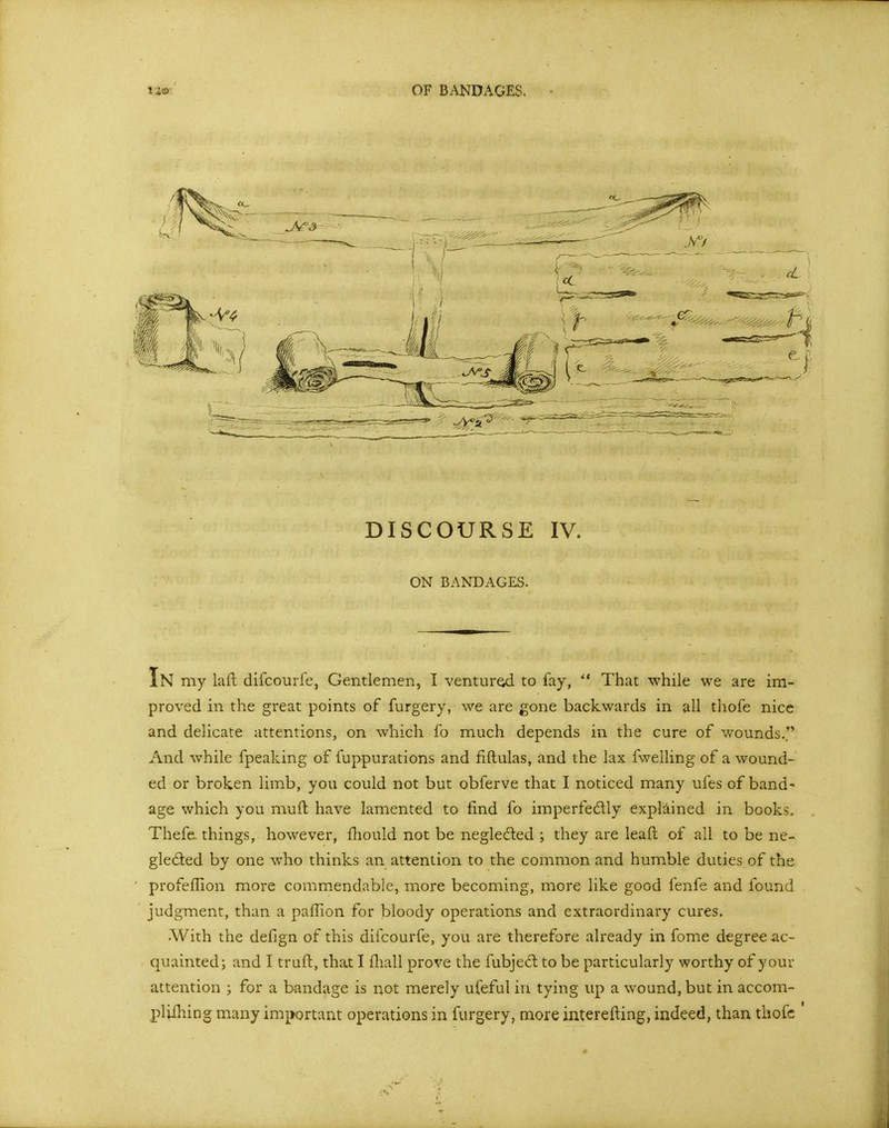 OF BANDAGES. DISCOURSE IV. ON BANDAGES. In my laft difcourfe, Gentlemen, I venture to fay,  That while we are im- proved in the great points of furgery, we are gone backwards in all thofe nice and delicate attentions, on which fo much depends in the cure of wounds. And while fpeaking of fuppurations and fiftulas, and the lax fwelling of a wound- ed or broken limb, you could not but obferve that I noticed many ufes of band- age which you muft have lamented to find fo imperfedly explained in books. Thefe. things, however, fhould not be negleded ; they are lead of all to be ne- gledted by one who thinks an attention to the common and humble duties of the profellion more commendable, more becoming, more like good fenfe and found judgment, than a paflion for bloody operations and extraordinary cures. •With the defign of this difcourfe, you are therefore already in fome degree ac- quainted i and I truft, that I fliall prove the fubjed to be particularly worthy of your attention ; for a bandage is not merely ufeful in tying up a wound, but in accom- plilhing many important operations in furgery, more interefting, indeed, than thofc