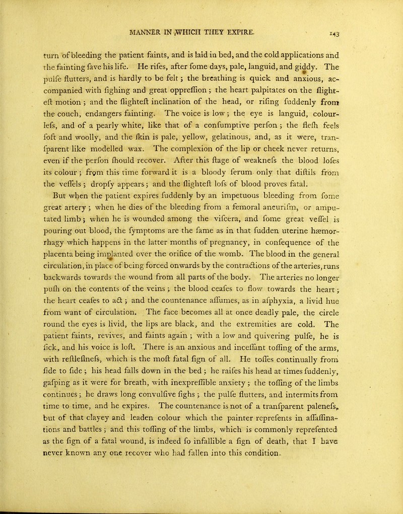 MANNER IN vWHICH THEY EXPIRE. turn af bleeding the patient faints, and is laid in bed, and the cold applications and the fainting fave his life. He rifes, after fome days, pale, languid, and giddy. The pulfe flutters, and is hardly to be felt; the breathing is quick and anxious, ac- companied with fighing and great opprefllon; the heart palpitates on the flight- eft motion ; and the flighteft inclination of the head, or rifmg fuddenly from the couch, endangers fainting. The voice is low; the eye is languid, colour- lefs, and of a pearly white, like that of a confumptive perfon ; the flefli feels foft and woolly, and the ikin is pale, yellow, gelatinous, and, as it were, tran- fparent like modelled wax. The complexion of the lip or cheek never returns, even if the perfon fliould recover. After this ftage of weaknefs the blood lofes its colour; frgm this time forward it is a bloody ferum only that diftils from the vefl^els ; dropfy appears; and the flighteft lofs of blood proves fatal. But when the patient expires fuddenly by an impetuous bleeding from fome great artery ; when he dies of the bleeding from a femoral aneurifm, or ampu- tated limb; when he is wounded among the vifcera, and fome great velFel is pouring out blood, the fymptoms are the fame as in that fudden uterine hsemor- rhagy which happens in the latter months of pregnancy, in confequence of the placenta being implanted over the orifice of the womb. The blood in the general circulation, in place of being forced onwards by the contradions of the arteries, runs backwards towards the wound from all parts of the body. The arteries no longer pufli on the contents of the veins ; the blood ceafes to flow towards the heart j the heart ceafes to ad ; and the countenance aflTumes, as in afphyxia, a livid hue from want of circulation. The face becomes all at once deadly pale, the circle round the eyes is livid, the lips are black, and the extremities are cold. The patient faints, revives, and faints again ; with a low and quivering pulfe, he is flck, and his voice is loft. There is an anxious and incefl^ant tofling of the arms, with reftleflnefs, which is the moft fatal fign of a1L He tofl^es continually from flde to fide ; his head falls down in the bed ,; he raifes his head at times fuddenly, gafping as it were for breath, with inexprefllble anxiety; the tofllng of the limbs continues ; he draws long convulfive flghs ; the pulfe flutters, and intermits from time to time, and he expires. The countenance is not of a tranfparent palenefs,. but of that clayey and leaden colour which the painter reprefents in aflafllna- tions and battles ; and this tolling of the limbs, which is commonly reprefented as the fign of a fatal wound, is indeed fo infallible a fign of death, that I have never known any one recover who had fallen into this condition.