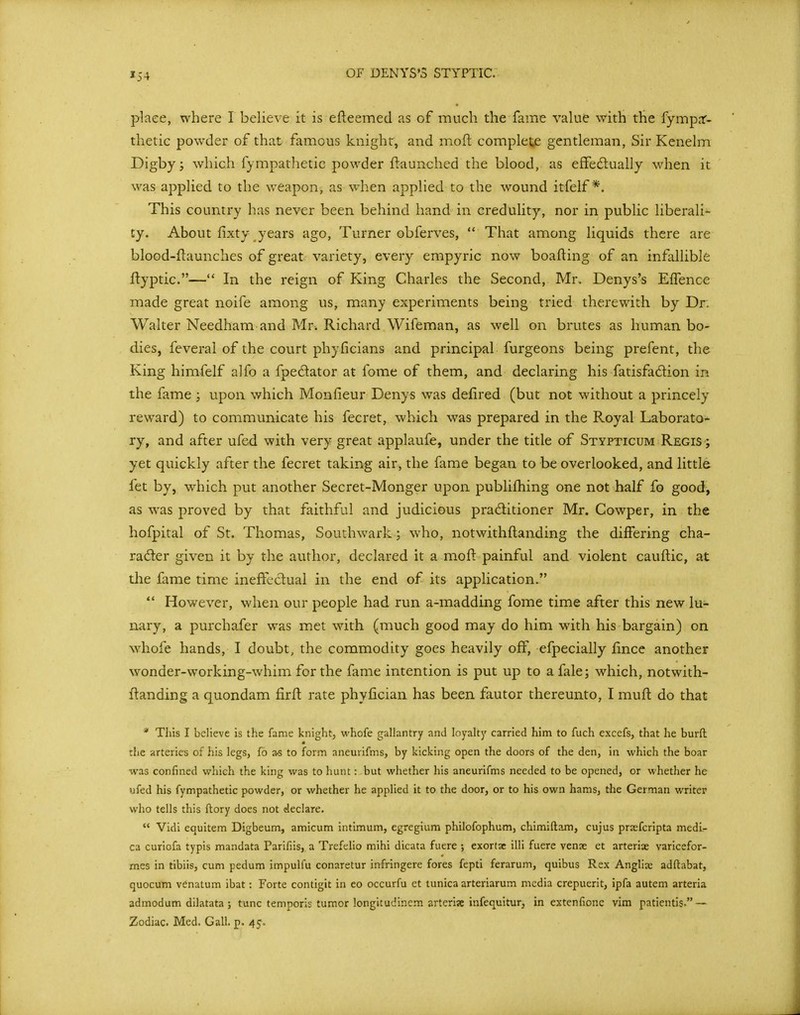 »54 place, where I believe it is efteemed as of much the fame value with the fympnr- thetic powder of that famous knight, and moft complete gentleman, Sir Kenelm Digby; which fympathetic powder flaunched the blood, as effedually when it was applied to the weapon, as when applied to the wound itfelf*. This country has never been behind hand in credulity, nor in public liberali- ty. About fixty years ago. Turner obferves,  That among liquids there are blood-ftaunches of great variety, every empyric now boafting of an infallible flyptic.— In the reign of King Charles the Second, Mr, Denys's EfTence made great noife among us, many experiments being tried therewith by Dr. Walter Needham and Mr. Richard Wifeman, as well on brutes as human bo- dies, feveral of the court phyficians and principal furgeons being prefent, the King himfelf alfo a fpedator at fome of them, and declaring his fatisfa6lion in the fame ; upon which Monfieur Denys was defired (but not without a princely reward) to communicate his fecret, which was prepared in the Royal Laborato- ry, and after ufed with very great applaufe, under the title of Stypticum Regis ; yet quickly after the fecret taking air, the fame began to be overlooked, and little fet by, which put another Secret-Monger upon publifhing one not half fo good^ as was proved by that faithful and judicious pradlitioner Mr. Cowper, in the hofpital of St. Thomas, Southwark; who, notwithftanding the differing cha- racter given it by the author, declared it a moft painful and violent cauftic, at the fame time inefteclual in the end of its application.  However, when our people had run a-madding fome time after this new lu- nary, a purchafer was met with (much good may do him with his bargain) on whofe hands, I doubt, the commodity goes heavily off, efpecially iince another wonder-working-whim for the fame intention is put up to a fale; which, notwith- flanding a quondam firft rate phyfician has been fautor thereunto, I mufl do that * This I believe is the fame knight, whofe gallantry and loyalty carried him to fuch excefs, that he burft :!ie arteries of his legs, fo a-s to form aneurifms, by kicking open the doors of the den, in which the boar was confined which the king was to hunt: but whether his aneurifms needed to be opened, or whether he ufed his fympathetic powder, or whether he applied it to the door, or to his own hams, the German writer who tells this ftory does not declare.  Vidi equitem Digbeum, amicum intimum, egregium philofophum, chimiftam, cujus prjefcripta medi- ca curiofa typis mandata Parifiis,, a Trefelio mihi dicata fuere ; exortse illi fuere venae et arterix varicefor- mes in tibiis, cum pedum impulfu conaretur infringere fores fepti ferarum, quibus Rex Anglia; adftabat, quocum venatum ibat: Forte contigit in eo occurfu et tunica arteriarum media crepuerit, ipfa autem arteria admodum dilatata ; tunc temporis tumor longitudinem arterise infequitur, in extenfione vim patientis. — Zodiac. Med. Gall. p. 45.