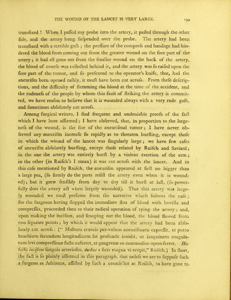 THE WOUND OF THE LANCET IS VERY LARGE. transfixed ! Wh^ I pafTed ray probe into the artery, it pafled through the other fide, and the artery hung fufpended over the probe. The artery had been transfixed with a terrible gafh ; the preflure of the comprefs and bandage had hin- dered the blood from coming out from the greater wound on the fore part of the artery; it had all gone out from the fmalier wound on the back of the artery, the blood of courfe was colleded behind it, and the artery was fo raifed upon the fore part of the tumor, and fo prefented to the operator's knife, that, had the aneurifm been opened rafhly, it muft have been cut acrofs. From thefe defcrip- tions, and the difficulty of ftemming the blood at the time of the accident, and the rudenefs of the people by whom this fault of ftriking the artery is commit- ted, we have reafon to believe that it is wounded always with a very rude gafh, and fometimes abfolutely cut acrofs. Among furgical writers, I find frequent and undeniable proofs of the fa61: which I have here affirmed ; I have obferved, that, in proportion to the large- nefs of the wound, is the fize of the aneurifmal tumor ; I have never ob- ferved any aneurifm increafe fo rapidly as to threaten burfi;ing, except thofe in which the wound of the lancet was fingularly large j we have few cafes of aneurifm abfolutely burfting, except thofe related by Ruifch and Saviard; in the one the artery was entirely burft by a violent exertion of the arm ;. in the other (in Ruifch's I mean) it was cut acrofs with the lancet. And in this cafe mentioned by Ruifch, the aneurifm appeared at firfl; no bigger than a large pea, (fo firmly do the parts refill the artery even when it is wound- ed) ; but it grew fenfibly from day to day till it burft at lafc, (fo power- fully does the artery a6l when largely wounded). That this artery was large- ly wounded we mull prefume from the narrative which follows the cafe; for the furgeons having flopped the immediate flux of blood with bovifta and comprefles, proceeded then to their radical operation of tying the artery ; and, upon making the incifion, and fcooping out the blood, the blood flowed from two feparate points ; by which it would appear that the artery had been abfo- lutely cut acrofs : ( Multura cruoris per-vulnus aneurifmatis expreffit, et porro brachium fecundum longitudinem fat profunde ineidit, ut fanguinem coagula- tum levi compreflione facia auferret, et gangrense eo commodius opem ferret. Hoc faBa incijione fanguis arteriofus, duohus e locis magna vi erupit, Ruifch.) In fhort, the fad is fo plainly affirmed in this paragraph, that unlefs we are to fuppofe fuch a fur geon as Adrianus, afl^ifled by fuch a counfellor as Ruifch, to have gone to.