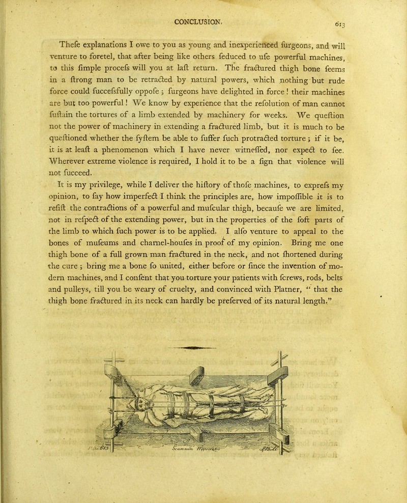 CONCLUSIQNc Thefe explanations I owe to you as young and inexperienced furgeons, and will i'enture to foretel, that after being like others feduced to ufe powerful machines, to this fimple procefs will you at laft return. The fra(Slured thigh bone feems in a ffcrong man to be retraced by natural powers, which nothing but rude force could fuccefsfully oppofe ; furgeons have dehghted in force! their machines are but too powerful! We know by experience that the refolution of man cannot fuilain the tortures of a limb extended by machinery for weeks. We queftion not the power of machinery in extending a fradured limb, but it is much to be queftioned whether the fyftem be able to fufFer fuch protraded torture; if it be, it is at leaft a phenomenon which I have never witneffed, nor expe6l to fee. Wherever extreme violence is required, I hold it to be a fign that violence will not fucceed. It is my privilege, while I deliver the hiflory of thofe machines, to exprefs my opinion, to fay how imperfedt I think the principles are, how impofllble it is to refift the contractions of a powerful and mufcular thigh, becaufe we are limited, not in refpe£l of the extending power, but in the properties of the foft parts of the limb to which fuch power is to be applied. I alfo venture to appeal to the bones of mufeums and charnel-houfes in prooi of my opinion. Bring me one thigh bone of a full grown man fradured in the neck, and not fhortened during the cure ; bring me a bone fo united, either before or fince the invention of mo- dern machines, and I confent that you torture your patients with fcrews, rods, belts and pulleys, till you be weary of cruelty, and convinced with Platner,  that the thigh bone fradured in its neck can hardly be preferved of its natural length,