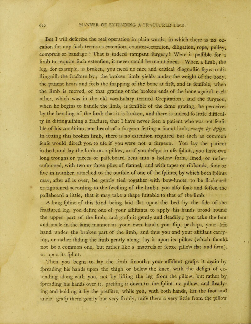 But I will defcribe the real operation in plain words, in which there is no oc^ cafion for any fuch terms as extenfion, counter-extenlion, diligation, rope, pulley, comprefs or bandage ! That is indeed rampant fiirgery! Were it poffible for a limb to require fuch extenfion, it never could be maintained. When a limb, the leg, for example, is broken, you need no nice and critical diagnoftic figns to di- ilinguifh the fradure by; the broken limb yields under the weight of the body, the patient hears and feels the fnapping of the bone at firft, and is fenfible, when the limb is moved, of that grating of the broken ends of the bone againfi: each other, which was in the old vocabulary termed Crepitation; and the furgeon, when he begins to handle the limb, is fenfible of the fame grating, he perceives by the bending of the limb that it is broken, and there is indeed fo little difficul- ty in difi:inguifhing a fradlure, that I have never feen a patient who was not fenfi- ble of his condition, nor heard of a fiirgeon fetting a found limb, except by defign. In fetting this broken limb, there is no extenfion required but fuch as common fenfe would diredl you to ufe if you were not a furgeon. You lay the patient in bed, and lay the limb on a pillow, or if you defign to ufe fplints, you have two long troughs or pieces of pafi:eboard bent into a hollov/ form, lined, or rather cufhioned, with two or three plies of flannel, and with tapes or ribbands, four or five in number, attached to the outfide of one of the fplints, by which both fpUnts may, after all is over, be gently tied together with bow-knots, to be fiackened or tightened according to the fwelling of the limb; you alfo foak and foften the pafteboard a little, that it may take a fliape fuitablc to that of the limb. A long fplint of this kind being laid flat upon the bed by the fide of the fradured leg, you defire one of your afliftants to apply his hands broad round the upper part of the hmb, and grafp it gently and fleadily ; you take the foot and ancle in the fame manner in your own hand; you flip, perhaps, your left hand under the broken part of the limb, and thus you and your aflifl:ant carry- ing, or rather Aiding the limb gently along, lay it upon its pillow (v/hich fiiould not be a common one, but rather like a mattrefs or fettee pillo'v/ flat and firm), or upon its fplint. Then you begin to lay the limb fmooth; your affiflant grafps it again by fpreading his hands upon the thigh or below the knee, with the defign of ex- tending along with you, not by lifting the leg from the pillow, but rather by fpreading his hands over it, prefling it down to the fplint or pillow, and fieady- ing and holding it by the preffure, while you, with both hands, lift the foot and ancle, grafp them gently but very firmly, raife them a very little from the pilloNY