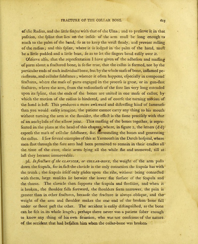 of tHe Radius, and the little finger with that of the Ulna; and to preferve it in that pofition, the fplint that lies on the infide of the arm muft be long enough to reach to the palm of the hand, fo as to keep the wrift fteady, and prevent rolling of the radius; and this fplint, where it is lodged in the palm of the hand, mufl be a little padded and a little bent, fo as to let the fingers bend eafily over it. Obferve alfo, that the reprefentation I have given of the adhefion and mafiing' of parts about a fradured bone, is fo far true, that the callus is formed, not by the particular ends of each individual bone, but by the whole mafs of bone, inflamed pe- riofleum, and cellular fubftance; whence it often happens, efpecially in compound fradlures^ where the mafs of parts engaged in the procefs is great, or in gun-fhot fradlures, where the arm, from the tedioufnefs of the fore lies very long extended upon its fplint, that the ends of the bones are united in one mafs of callus; by- which the motion of the radius is hindered, and of courfe the turning motion of the hand is loft. This produces, a more awkward and diflrefling kind of lamenefs than you would eafily imagine, the patient cannot carry any thing to his mouth without turning the arm at the ihoulder, the effedt is the fame precifely with that of an anchylofis of the elbow joint. This maffing of the bones together, is repre- fented in the plans at the head of this chapter, where, in figure 2, the letters (d d) exprefs the mafs of cellular fubfl:ance, &c. i^rrounding the bones and generating the callus. I faw feveral examples of this at Yarrnouth in the Dutch hofpital, where men ftiot through the fore arm had been permitted to remain in their cradles all the time of the cure, their arms lying all th& while flat and unmoved, till at: lafl; they became immoveable, . 3d, IhfraBure of the CLAFiCLEy or collar-bone, the weight of the arm puHs down the fcapula, for in fa6l the clavicle is the only connexion the fcapula has with' the trunk ; the fcapula itfelf only glides upon the ribs, without being connected with them, large mufcles lie betwixt the lower flat furface of the fcapula and the thorax. The clavicle then fupports the fcapula and flioiilder, and when if is broken, the flioulder falls foreward, the ftioulders feem narrower, the pain is greater than in other fradures, becaufe the fradure is always-oblique, and the^ weight of the arm and flioulder makes the one end of the broken bone fall' under or flioot paft: the other. The accident is eafily difl;inguifli€d, as the bone can be felt in its whole length ; perhaps there never was a patient fober enough to know any thing of his own fituation, who was not confcious of the nature of the accident that had befallen him when the collar-bone was broken^