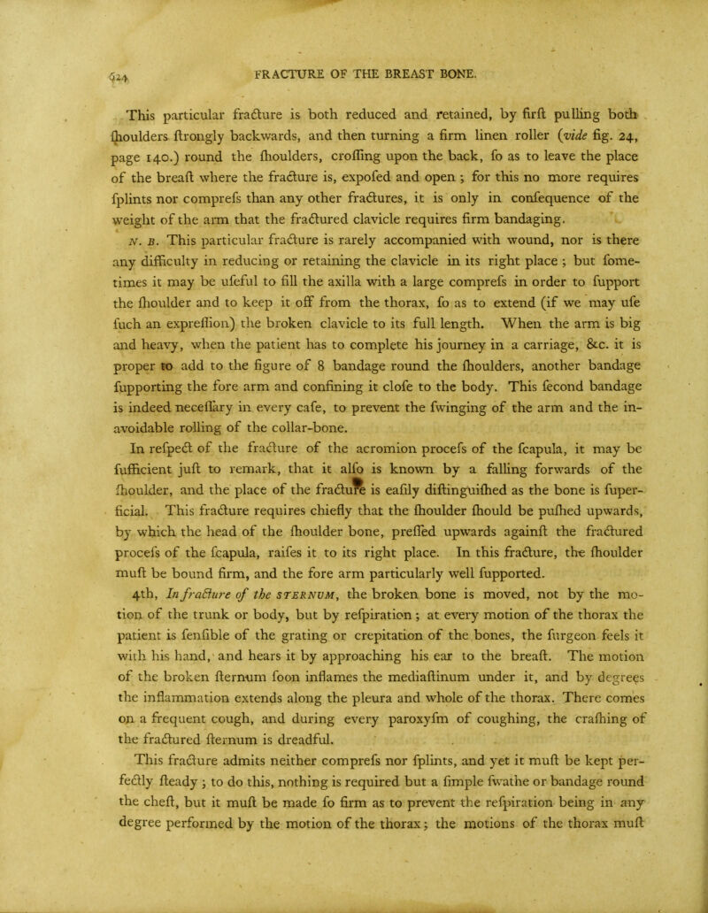 This particular fradture is both reduced and retained, by firft pulling both Ihoulders flrongly backwards, and then turning a firm linen roller (vide fig. 24, page 140.) round the fhoulders, crofling upon the back, fo as to leave the place of the bread where the fradure is, expofed and open ; for this no more requires fplints nor comprefs than any other fradures, it is only in confequence of the weight of the arm that the fradlured clavicle requires firm bandaging. N. B. This particular fradure is rarely accompanied with wound, nor is there any difficulty in reducing or retaining the clavicle in its right place ; but fome- times it may be ufeful to fill the axilla with a large comprefs in order to fupport the fhoulder and to keep it off from the thorax, fo as to extend (if we may ufe fuch an expreffion) the broken clavicle to its full length. When the arm is big and heavy, when the patient has to complete his journey in a carriage, &c. it is proper to add to the figure of 8 bandage round the fhoulders, another bandage fupporting the fore arm and confining it clofe to the body. This fecond bandage is indeed neceflary in every cafe, to prevent the fwinging of the arm and the in- avoidable rolling of the collar-bone. In refped: of the fradure of the acromion procefs of the fcapula, it may be fufficient jufl; to remark, that it alfo is known by a falling forwards of the fhoulder, and the place of the fradlu^ is eafily diftinguifhed as the bone is fuper- ficial. This fradure requires chiefly that the fhoulder fhould be pufhed upwards, by which the head of the fhoulder bone, prefled upwards againft the fradhired procefs of the fcapula, raifes it to its right place. In this fradlure, th« fhoulder muft be bound firm, and the fore arm particularly well fupported. 4th, In fraEiure of the sternum, the broken bone is moved, not by the mo- tion of the trunk or body, but by refpiration; at every motion of the thorax the patient is fenfible of the grating or crepitation of the bones, the furgeon feels it with his hand, and hears it by approaching his ear to the breaft. The motion of the broken flernum foon inflames the mediaflinum under it, and by degrees the inflammation extends along the pleura and whole of the thorax. There comes on a frequent cough, and during every paroxyfm of coughing, the crafhing of the fradxired flernum is dreadful. This fradure admits neither comprefs nor fplints, and yet it muft be kept per- fedly fteady ; to do this, nothing is required but a fimple fwathe or bandage round the cheft, but it muft be made fo firm as to prevent the refpiration being in any degree performed by the motion of the thorax; the motions of the thorax muft