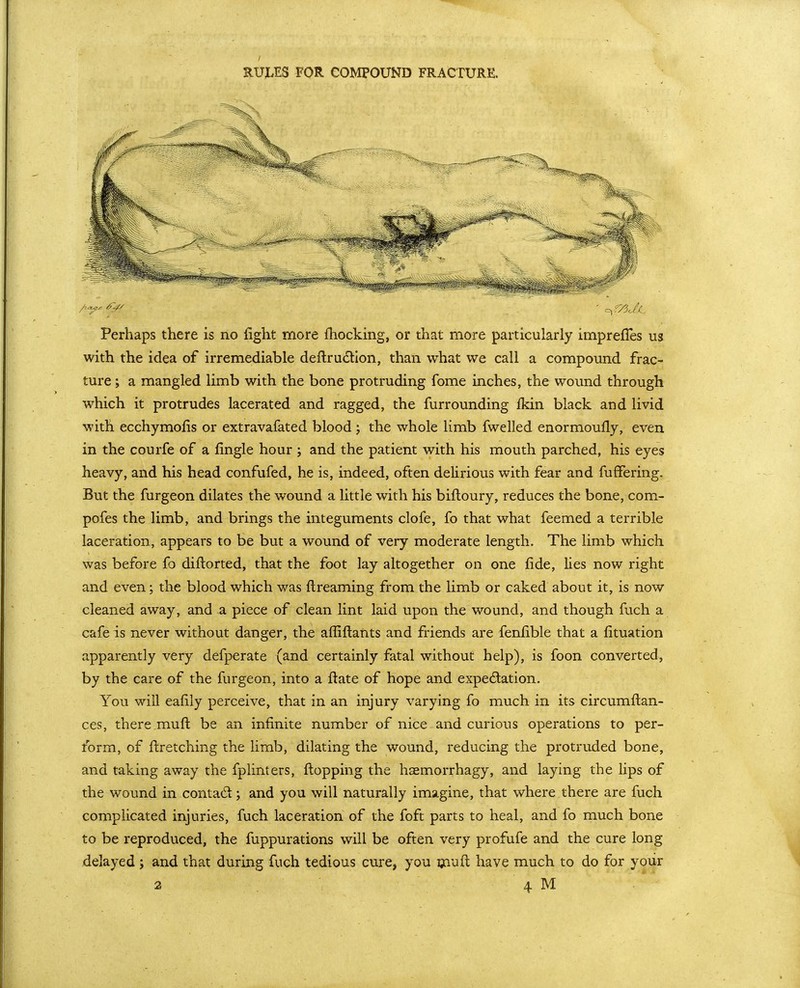 RUjLES FOR COMPOUND FRACTURE. Perhaps there is no fight more fhocking, or that more particularly imprefles ua with the idea of irremediable deflrudllon, than what we call a compound frac- ture ; a mangled limb with the bone protruding fome inches, the wound through which it protrudes lacerated and ragged, the furrounding fkin black and livid with ecchymofis or extravafated blood; the whole limb fwelled enormoufly, even in the courfe of a fingle hour; and the patient with his mouth parched, his eyes heavy, and his head confufed, he is, indeed, often delirious with fear and fufFering. But the furgeon dilates the wound a little with his bifloury, reduces the bone, com- pofes the limb, and brings the integuments clofe, fo that what feemed a terrible laceration, appears to be but a wound of very moderate length. The limb which was before fo diftorted, that the foot lay altogether on one fide, lies now right and even; the blood which was ftreaming from the limb or caked about it, is now cleaned away, and a piece of clean lint laid upon the wound, and though fuch a cafe is never without danger, the affiftants and friends are fenlible that a fituation apparently very defperate (and certainly fatal without help), is foon converted, by the care of the furgeon, into a ft ate of hope and expectation. You will ealily perceive, that in an injury varying fo much in its circumflan- ces, there muft be an infinite number of nice and curious operations to per- form, of ftretching the limb, dilating the wound, reducing the protruded bone, and taking away the fplinters, fi;opping the haemorrhagy, and laying the lips of the wound in contad; and you will naturally imagine, that where there are fuch complicated injuries, fuch laceration of the foft parts to heal, and fo much bone to be reproduced, the fuppurations will be often very profufe and the cure long delayed ; and that during fuch tedious cure, you ijaufl have much to do for your