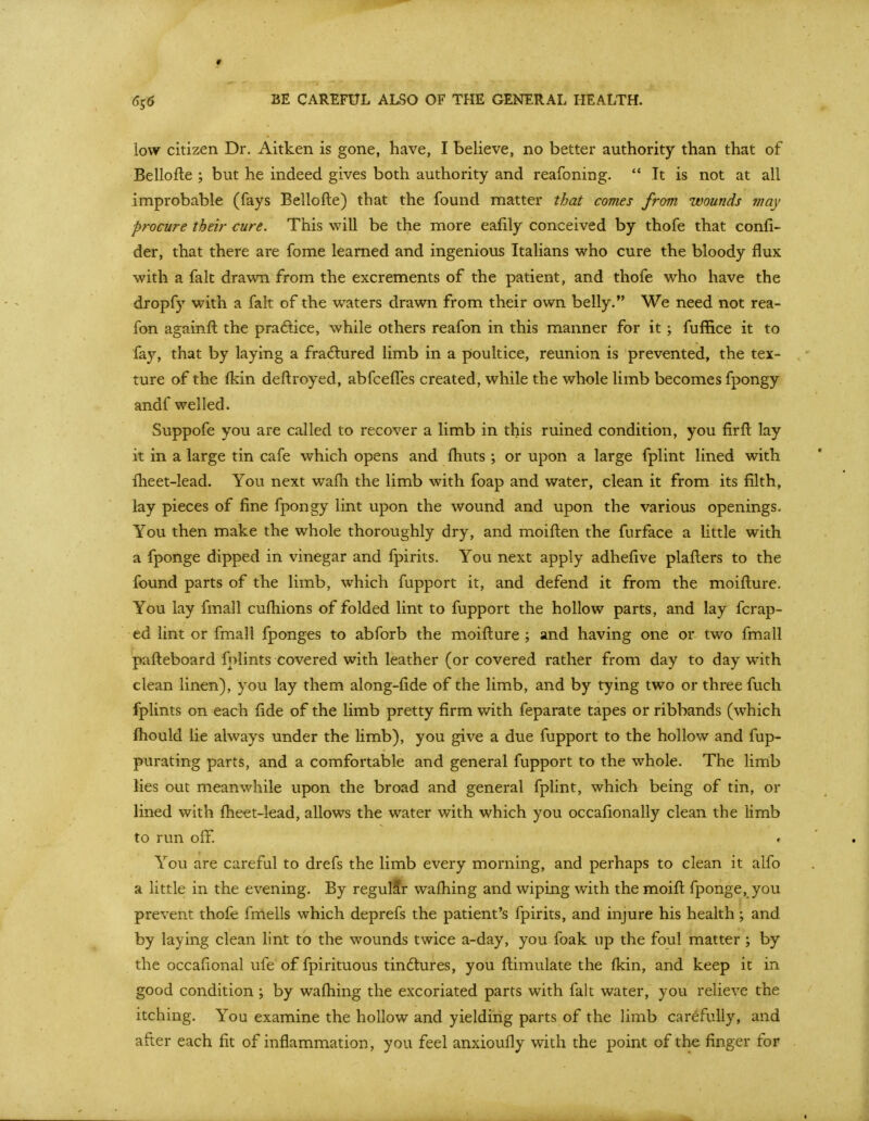 60 BE CAREFUL ALSO OF THE GENERAL HEALTH. low citizen Dr. Aitken is gone, have, I believe, no better authority than that of Bellofte ; but he indeed gives both authority and reafoning.  It is not at all improbable (fays Bellofte) that the found matter tbat comes from wounds may procure their cure. This will be the more eafily conceived by thofe that confi- der, that there are fome learned and ingenious Italians who cure the bloody flux with a fait drawn from the excrements of the patient, and thofe who have the dropfy with a fait of the waters drawn from their own belly. We need not rea- fon againft the pradlice, while others reafon in this manner for it ; fuffice it to fay, that by laying a fra6lured limb in a poultice, reunion is prevented, the tex- ture of the fkin deftroyed, abfcelTes created, while the whole limb becomes fpongy andf welled. Suppofe you are called to recover a limb in this ruined condition, you firft lay it in a large tin cafe which opens and fliuts ; or upon a large fplint lined with flieet-lead. You next wafli the limb with foap and water, clean it from its filth, lay pieces of fine fpongy lint upon the wound and upon the various openings. You then make the whole thoroughly dry, and moiften the furface a little with a fponge dipped in vinegar and fpirits. You next apply adhefive plafters to the found parts of the limb, which fupport it, and defend it from the moifture. You lay fmall cufhions of folded lint to fupport the hollow parts, and lay fcrap- ed lint or fmall fponges to abforb the moifture ; and having one or two fmall pafteboard fnlints covered with leather (or covered rather from day to day with clean linen), you lay them along-fide of the limb, and by tying two or three fuch fplints on each fide of the limb pretty firm with feparate tapes or ribbands (which ftiould lie always under the limb), you give a due fupport to the hollow and fup- purating parts, and a comfortable and general fupport to the whole. The limb lies out meanwhile upon the broad and general fplint, which being of tin, or lined with ftieet-lead, allows the water with which you occafionally clean the limb to run off. You are careful to drefs the limb every morning, and perhaps to clean it alfo a little in the evening. By regulSr waftiing and wiping with the moift fponge, you prevent thofe fmells which deprefs the patient's fpirits, and injure his health ; and by laying clean lint to the wounds twice a-day, you foak up the foul matter ; by the occafional ufe of fpirituous tindtures, you ftimulate the fkin, and keep it in good condition; by waftiing the excoriated parts with fait water, you relieve the itching. You examine the hollow and yielding parts of the limb carefully, and after each fit of inflammation, you feel anxioufly with the point of the finger for