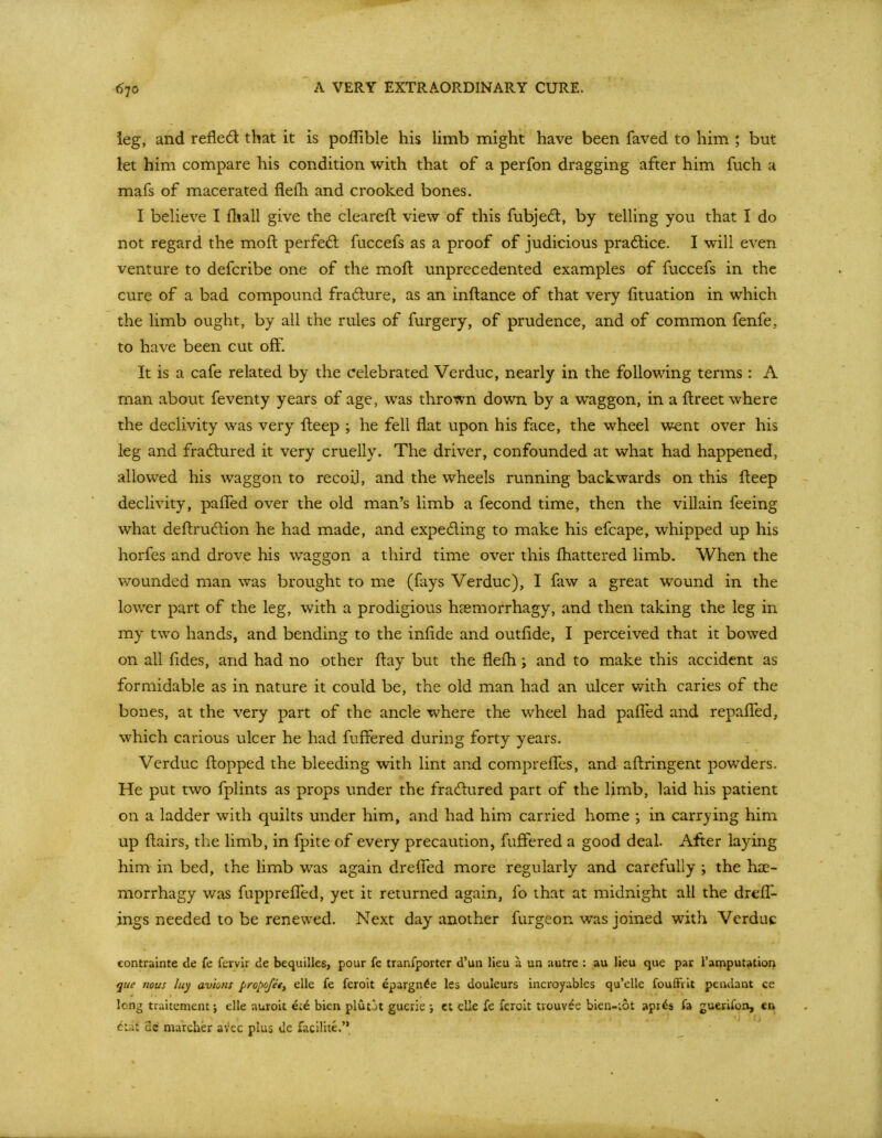 A VERY EXTRAORDINARY CURE. ieg, and refled that it is poflible his limb might have been faved to him ; but let him compare his condition with that of a perfon dragging after him fuch a mafs of macerated flelh and crooked bones. I believe I fhall give the cleareft view of this fubjedt, by telling you that I do not regard the moft perfed; fuccefs as a proof of judicious pradlice. I will even venture to defcribe one of the moft unprecedented examples of fuccefs in the cure of a bad compound fradlure, as an inftance of that very fituation in which the limb ought, by all the rules of furgery, of prudence, and of common fenfe, to have been cut off. It is a cafe related by the celebrated Verduc, nearly in the following terms: A man about feventy years of age, was thrown down by a waggon, in a ftreet where the declivity was very fteep ; he fell flat upon his face, the wheel went over his leg and fradlured it very cruelly. The driver, confounded at what had happened, allowed his waggon to recoil, and the wheels running backwards on this fteep declivity, pafled over the old man's limb a fecond time, then the villain feeing what deftrudion he had made, and expeding to make his efcape, whipped up his horfes and drove his waggon a third time over this ftiattered limb. When the v;ounded man was brought to me (fays Verduc), I faw a great wound in the lower part of the leg, with a prodigious hasmorrhagy, and then taking the leg in my two hands, and bending to the iniide and outfide, I perceived that it bowed on all fides, and had no other ftay but the flefh; and to make this accident as formidable as in nature it could be, the old man had an ulcer with caries of the bones, at the very part of the ancle where the wheel had pafled and repafTed, which carious ulcer he had fuffered during forty years. Verduc flopped the bleeding with lint and comprefles, and aftringent powders. He put two fplints as props imder the fradured part of the limb, laid his patient on a ladder with quilts under him, and had him carried home ; in carrying him up ftairs, the limb, in fpite of every precaution, fuffered a good deal. After laying him in bed, the limb was again drefled more regularly and carefully ; the hae- morrhagy was fupprefled, yet it returned again, fo that at midnight all the drefl- ings needed to be renewed. Next day another furgeon was joined with Verduc contrainte de fe fervir de bequilles, pour fe tranfporter d'un lieu a un autre ; au lieu que par i'amputation que nous luy avions pro^ojei^ elle fe feroit epargn^e les douleurs incroyables qu'elle foufftit pendant ce long traitement; elle auroit ei^ bien plutJt guerie j ct elle fe feroit tiouvee bien-iot apr^s fa guerifoa, ea ^ut 2c marcher aVec plus de facilite.