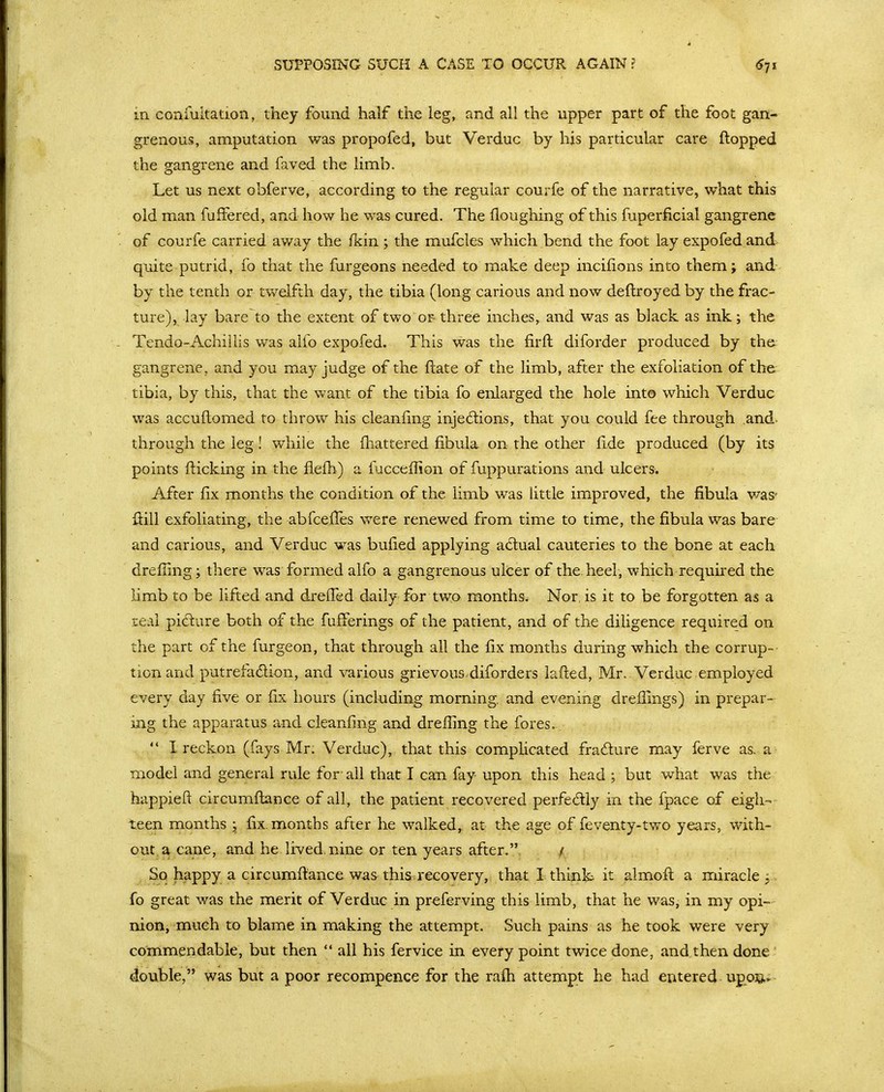 SUPPOSING SUCH A CASE TO OCCUR AGAIN ? in conmltation, they found half the leg, and all the upper part of the foot gan- grenous, amputation was propofed, but Verduc by hjs particular care flopped the gangrene and faved the limb. Let us next obferve, according to the regular courfe of the narrative, what this old man fuffered, and how he was cured. The Houghing of this fuperficial gangrene of courfe carried away the fkin; the mufcles which bend the foot lay expofedand quite putrid, fo that the furgeons needed to make deep incifions into them; and by the tenth or twelfth day, the tibia (long carious and now deflroyed by the frac- ture), lay bare to the extent of two or three inches, and was as black as ink; the Tendo-Achiilis was alfo expofed. This was the firft diforder produced by the; gangrene, and you may judge of the ftate of the limb, after the exfoliation of the tibia, by this, that the want of the tibia fo enlarged the hole into which Verduc was accufhomed to throw his cleanfing injed:ions, that you could fee through ,and. through the leg! while the fliattered fibula on the other fide produced (by its points flicking in the flefb) a fucceflion of fuppurations and ulcers. After fix months the condition of the limb was little imiproved, the fibula was' flill exfoliating, the abfceffes were renewed from time to time, the fibula was bare and carious, and Verduc was bufied applying adual cauteries to the bone at each drefiing; there was formed alfo a gangrenous ulcer of the.heel, which required the Hmb to be lifted and dreffed daily for two months. Nor, is it to be forgotten as a real pidure both of the fufferings of the patient, and of the diligence required on the part of the furgeon, that through all the fix months during which the corrup- tion and putrefadlion, and various grievous.diforders lafted, Mr, Verduc employed every day five or fix hours (including morning, and evening drefllngs) in prepar- ing the apparatus and cleanfing and dreffing the fores.  I reckon (fays Mr. Verduc), that this compHcated fradure may ferve as. a model and general rule for- all that I can fay upon this head ; but what was the happieft circumftance of all, the patient recovered perfedly in the fpace of eigh- teen months ; fix. months after he walked, at the age of feventy-two years, with- out a cane, and he lived, nine or ten years after. / So happy a circumftance was-this, recovery, that I think it almoft a miracle; fo great was the merit of Verduc in preferving this limb, that he was, in my opi- nion, much to blame in making the attempt. Such pains as he took were very commendable, but then  all his fervice in every point twice done, and then done double, was but a poor recompence for the rafh attempt he had entered upoj&»