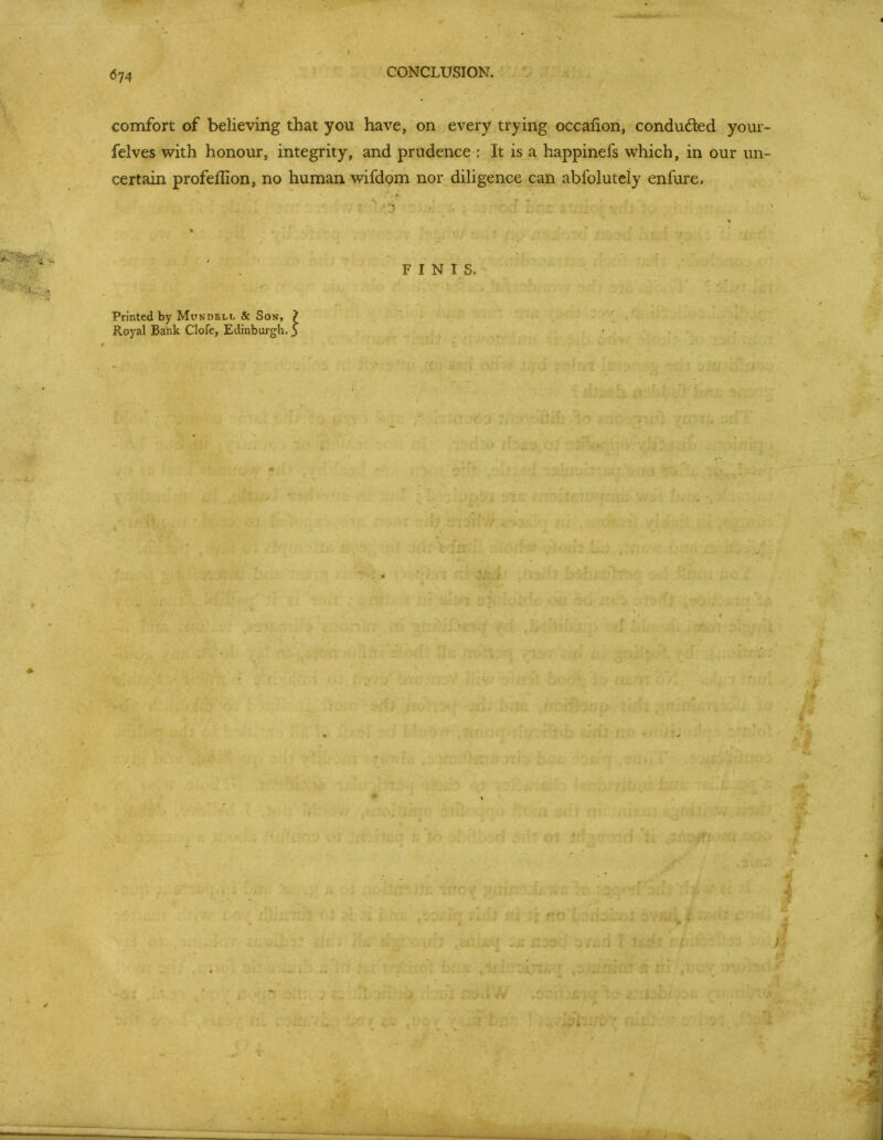 CONCLUSION. comfort of believing that you have, on every trying occafion, condudled your- felves with honour, integrity, and prudence : It is a happinefs which, in our un- certain profeflion, no human wifdom nor diUgence can abfolutely enfure. FINIS. Printed by Mundbll & Son, 7 Royal Bank Clofe, Edinburgh. 5