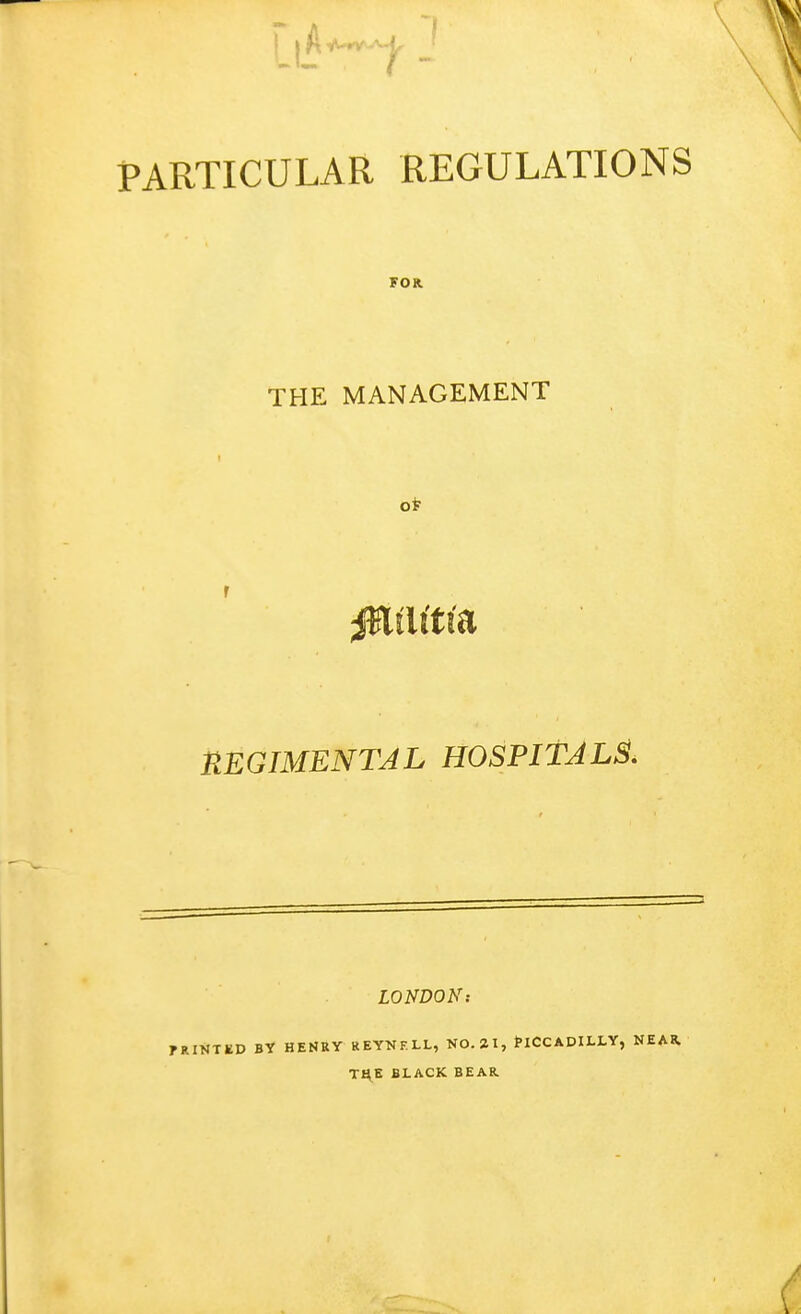 PARTICULAR REGULATIONS FOR THE MANAGEMENT t REGIMENTAL HOSPITALS. LONDON: TKIVTUV BY HENRY REYNKLL, NO. 21, tlCCADILLY, NEAR. THE BLACK BEAR
