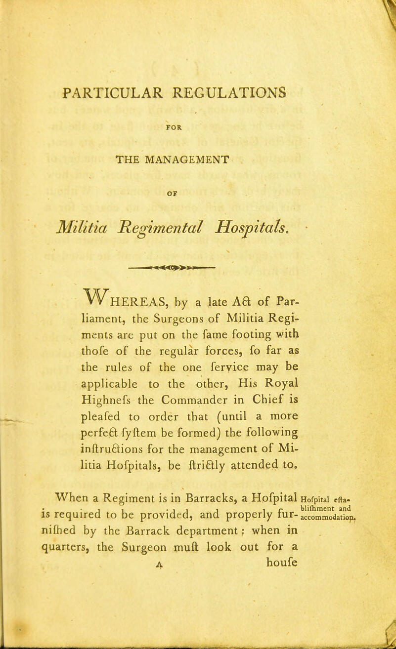 FOR THE MANAGEMENT OF Militia Regimental Hospitals. Whereas, by a late Aa of Par- liament, the Surgeons of Militia Regi- ments are put on the fame footing with thofe of the regular forces, fo far as the rules of the one feryice may be applicable to the other. His Royal Highnefs the Commander in Chief is pleafed to order that (until a more perfeft fyftem be formed) the following inftruftions for the management of Mi- litia Hofpitals, be ftriftly attended to. When a Regiment is in Barracks, a Hofpital HofpUai efta- • '11 •!! 1 ir blifliment and IS required to be provided, and properly lur-accommodatiop. nifhed by the Barrack department ; when in quarters, the Surgeon muft look out for a iV houfe