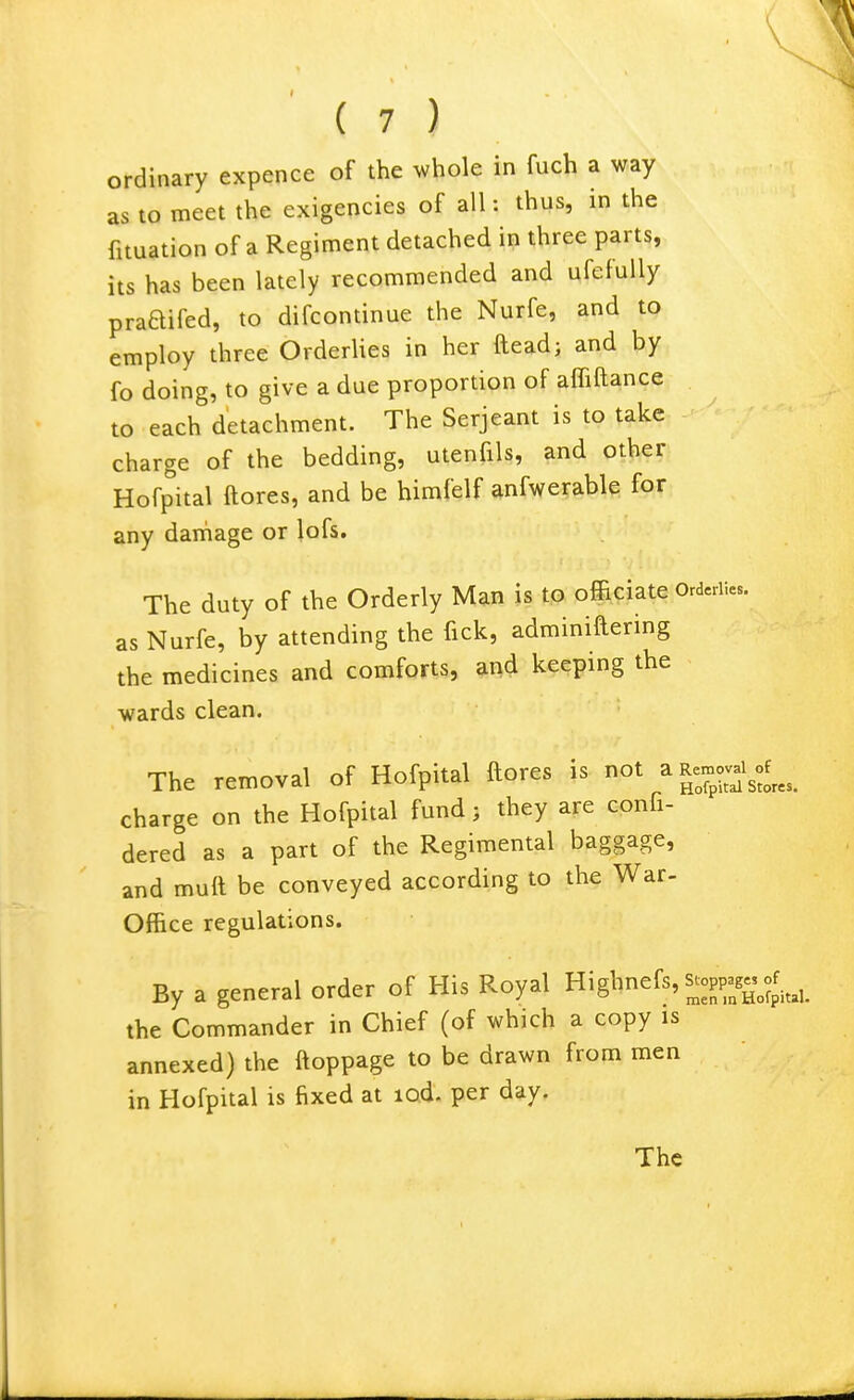 ordinary expence of the whole in fuch a way as to meet the exigencies of all: thus, in the fituation of a Regiment detached in three parts, its has been lately recommended and ufefuUy praaifed, to difcontinue the Nurfe, and to employ three OrderUes in her fteadj and by fo doing, to give a due proportion of affiftance to each detachment. The Serjeant is to take charge of the bedding, utenfils, and other Hofpital ftores, and be himfelf anfwerable for any damage or lofs. The duty of the Orderly Man is to officiate Ord.riies. as Nurfe, by attending the fick, adminiftering the medicines and comforts, and keeping the wards clean. The removal of Hofpital ftores is not a Rernov^^^of^^^^ charge on the Hofpital fund; they are confi- dered as a part of the Regimental baggage, and muft be conveyed according to the War- Office regulations. By a general order of His Royal Highnefs, s^oppag« ^^^^^^^^ the Commander in Chief (of which a copy is annexed) the ftoppage to be drawn from men in Hofpital is fixed at lod- per day.