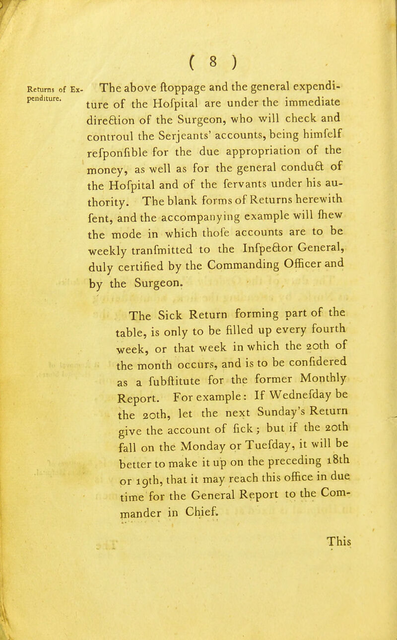 Returns of Ex- The abovc ftoppagc and the general expendi- pcnduurc. ^^^^ Hofpital are under the immediate direftion of the Surgeon, who will check and controul the Serjeants' accounts, being himfelf refponfible for the due appropriation of the money, as well as for the general conduQ: of the Hofpital and of the fervants under his au- thority. The blank forms of Returns herewith fent, and the accompanying example will Ihew the mode in which thofe accounts are to be weekly tranfmitted to the lufpeftor General, duly certified by the Commanding Officer and by the Surgeon. The Sick Return forming part of the table, is only to be filled up every fourth week, or that week in which the 20th of the month occurs, and is to be confidered as a fubftitute for the former Monthly Report. For example: If Wednesday be the 20th, let the next Sunday's Return give the account of fick; but if the 20th fall on the Monday or Tuefday, it will be better to make it up on the preceding 18th or 19th, that it may reach this office in due time for the General Report to the Com- mander in Chief. This