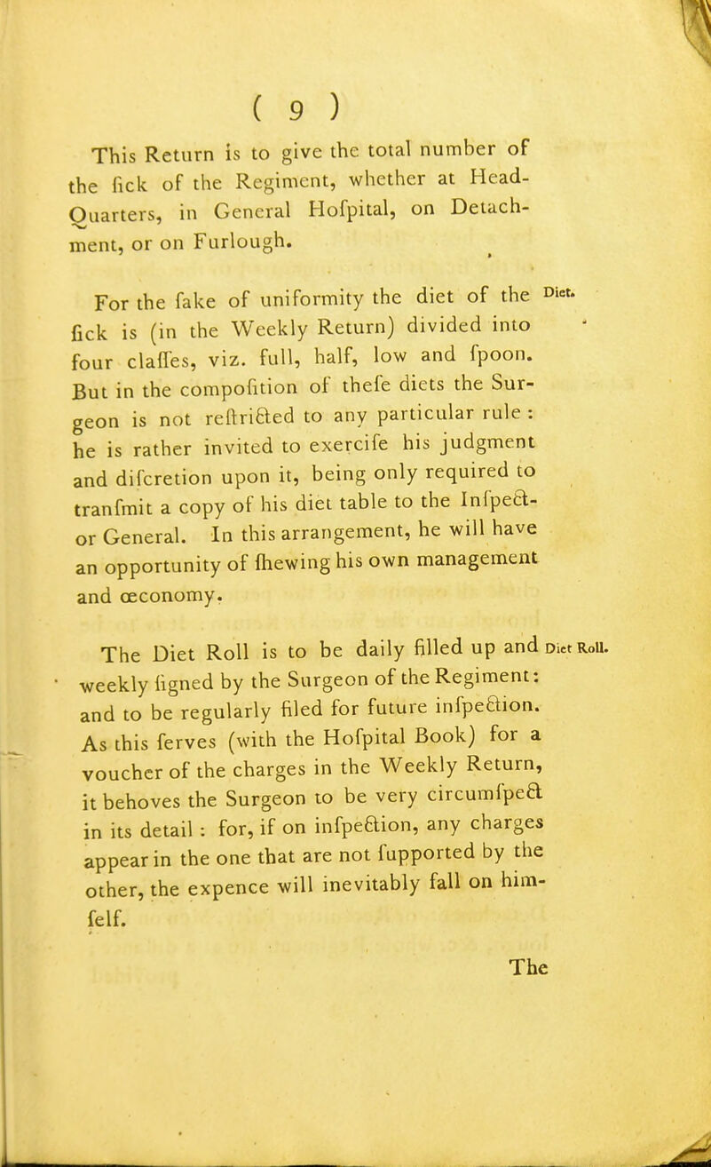 This Return is to give the total number of the fick of the Regiment, whether at Head- Ouarters, in General Hofpital, on Detach- ment, or on Furlough. For the fake of uniformity the diet of the oi^- fick is (in the Weekly Return) divided into four claffes, viz. full, half, low and fpoon. But in the compofition of thefe diets the Sur- geon is not reftriaed to any particular rule : he is rather invited to exercife his judgment and difcretion upon it, being only required to tranfmit a copy of his diet table to the Infpeel- or General. In this arrangement, he will have an opportunity of fhewing his own management and oeconomy. The Diet Roll is to be daily filled up and Diet RoU. weekly figned by the Surgeon of the Regiment: and to be regularly filed for future infpeaion. As this ferves (with the Hofpital Book) for a voucher of the charges in the Weekly Return, it behoves the Surgeon to be very circumfped in its detail : for, if on iufpedion, any charges appear in the one that are not fupported by the other, the expence will inevitably fall on him- felf.