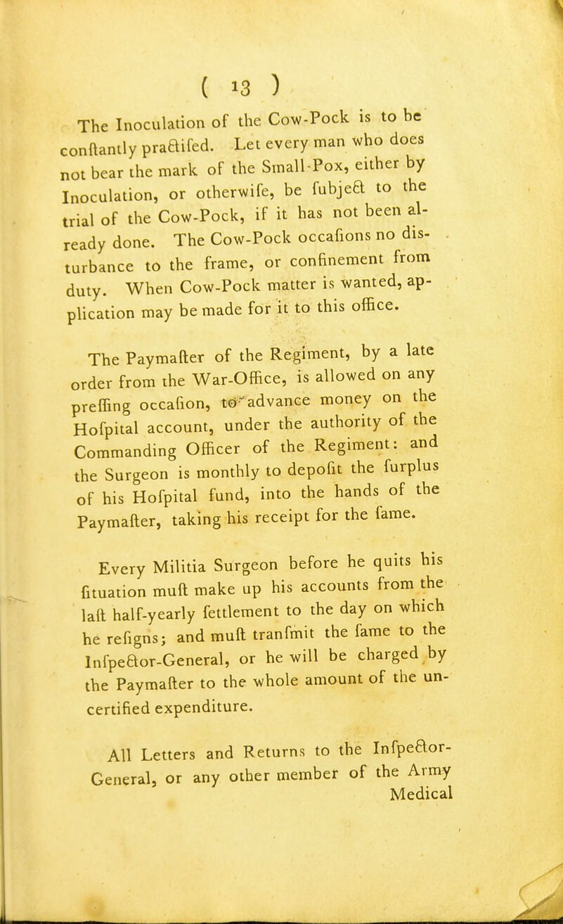 The Inoculation of the Cow-Pock is to be conftantly praaifed. Let every man who does not bear the mark of the Small Pox, either by Inoculation, or otherwife, be fubjed to the trial of the Cow-Pock, if it has not been al- ready done. The Cow-Pock occafions no dis- turbance to the frame, or confinement from duty. When Cow-Pock matter is wanted, ap- plication may be made for it to this office. The Paymafter of the Regiment, by a late order from the War-Office, is allowed on any preffing occafion, tcJ-advance money on the Hofpital account, under the authority of the Commandmg Officer of the Regiment: and the Surgeon is monthly to depofit the furplus of his Hofpital fund, into the hands of the Paymafter, taking his receipt for the fame. Every Militia Surgeon before he quits his fituation muft make up his accounts from the laft half-yearly fettlement to the day on which he refigns; and muft tranfmit the fame to the Infpeaor-General, or he will be charged by the Paymafter to the whole amount of the un- certified expenditure. All Letters and Returns to the Infpeaor- General, or any other member of the Army Medical