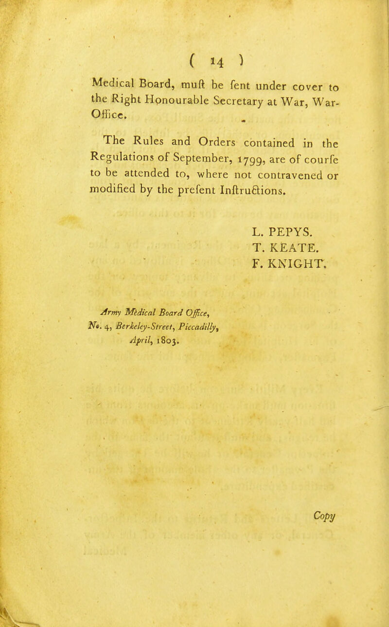 Medical Board, muft be fent under cover to the Right Honourable Secretary at War, War- Office. The Rules and Orders contained in the Regulations of September, 1799, are of courfe to be attended to, -where not contravened or modified by the prefent Inftruftions. L. PEPYS. T. KEATE. F. KNIGHT. Army MtJical Board Office, N«. 4, Berkeley-Street, Piccadilly^ Aprils 1803. Copy