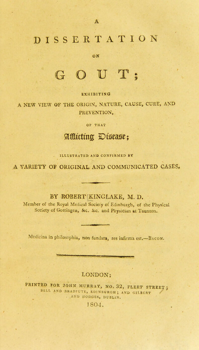 A DISSERTATION ON GOUT; EXHIBITING A NEW VIEW OF THE ORIGIN, NATURE, CAUSE, CURE, AND PREVENTION, OF THAT Mtctmjj Disease; ILLUSTRATED AND CONFIRMED BY A VARIETY OF ORIGINAL AND COMMUNICATED CASES. BY ROBERT KINGLAKE, M. D. Member of the Royal Medical Sociecy of Edinburgh, of the Physical Society of Gottingen, &c. &c. and Physician u Taunton. Medicina in philosnphia, non fundata, res infirma est.—Bacon. LONDON: PRINTED FOR JOHN MURRAY, NO. 32, FLEKT STREET't BELL AND •J1KADFUTK, EDINBURGH; AND GILBERT / • .AND HODGES, DUBLIN. J 804.