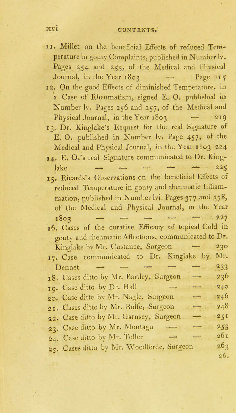 11. Millet on the beneficial Effects of reduced Tem- perature in gouty Complaints, published in Number lv. Pages 254 and 255, of the Medical and I'hysical Journal, in the Year 1803 Page • 1 ? 12. On the good Effects of diminished Temperature, in a Case of Rheumatism, signed Ei 0» published in Number lv. Pages 256 and 257, of the Medical and Physical Journal, in the Year 1803 — 219 13. Dr. Kinglake's Request for the real Signature of E. O. published in Number lv. Page 457, of the Medical and Physical Journal, in the Year 1803 224 14. E. O.'s real Signature communicated to Dr. King- lake — — — — — 225 15. Ricards's Observations on the beneficial Effects of reduced Temperature in gouty and rheumatic Inflam- mation, published in Number lvi. Pages 377 and 378, of the Medical and Physical Journal, in the Year 1803 — — — — — 227 16. Cases of the curative Efficacy of topical Cold in gouty and rheumatic Affections, communicated to Dr. Kingiake by Mr. distance, Surgeon — 230 17. Case communicated to Dr. Kingiake by Mr. Dennet — — — — — 233 18. Cases ditto by Mr. Bartley> Surgeon — 236 19.  Case ditto by Dr. Hall — — 240 20. Case ditto by Mr. Nagle, Surgeon — 246 21. Cases ditto by Mr. Rolfe, Surgeon — 248 22. Case ditto by Mr. Garnsey, Surgeon — 251 23. Case ditto by Mr. Montagu — — 253 24. Case ditto by Mr. Toller — — 261 ac Cases ditto by Mr. Woodforde, Surgeon 263 26,