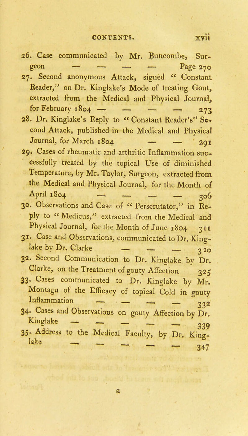 26. Case communicated by Mr. Buncombe, Sur- geon — — — — Page 270 27. Second anonymous Attack, signed « Constant Reader, on Dr. Kinglake's Mode of treating Gout, extracted from the Medical and Physical Journal, for February 1804 —- — — — 273 28. Dr. Kinglake's Reply to « Constant Reader's Se- cond Attack, published in the Medical and Physical Journal, for March 1804 — — 291 29* Cases of rheumatic and arthritic Inflammation suc- cessfully treated by the topical Use of diminished Temperature, by Mr. Taylor, Surgeon, extracted from the Medical and Physical Journal, for the Month of April 1804 — — — 2o6 30. Observations and Case of Perscrutator, in Re- ply to Medicus, extracted from the Medical and Physical Journal, for the Month of June 1804 311 31. Case and Observations, communicated to Dr. King- lake by Dr. Clarke — 3 2o 32. Second Communication to Dr. Kinglake by Dr. Clarke, on the Treatment of gouty Affection 325 33. Cases communicated to Dr. Kinglake by Mr. Montagu of the Efficacy of topical Cold in gouty Inflammation » ^32 34. Cases and Observations on gouty Affection by Dr. Kinglake — — _ _ _ 339 35. Address to the Medical Faculty, by Dr. King- lake —1 ~ — — 347 a