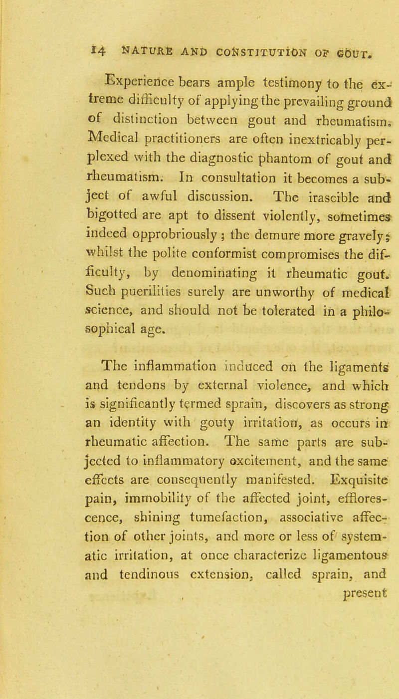 Experience bears ample testimony to the ex- treme difficulty of applying the prevailing ground of distinction between gout and rheumatism. Medical practitioners are often inextricably per- plexed with the diagnostic phantom of gout and rheumatism. In consultation it becomes a sub- ject of awful discussion. The irascible and bigotted are apt to dissent violently, sometimes indeed opprobriously ; the demure more gravely; whilst the polite conformist compromises the dif- ficulty, by denominating it rheumatic gout. Such puerilities surely are unworthy of medical science, and should not be tolerated in a philo- sophical age. The inflammation induced oh the ligaments and tendons by external violence, and which is significantly termed sprain, discovers as strong an identity with gouty irritation, as occurs in rheumatic affection. The same parts are sub- jected to inflammatory excitement, and the same effects are consequently manifested. Exquisite pain, immobility of the affected joint, efflores- cence, shining tumefaction, associative affec- tion of other joints, and more or less of system- atic irritation, at once characterize ligamentous and tendinous extension, called sprain, and present