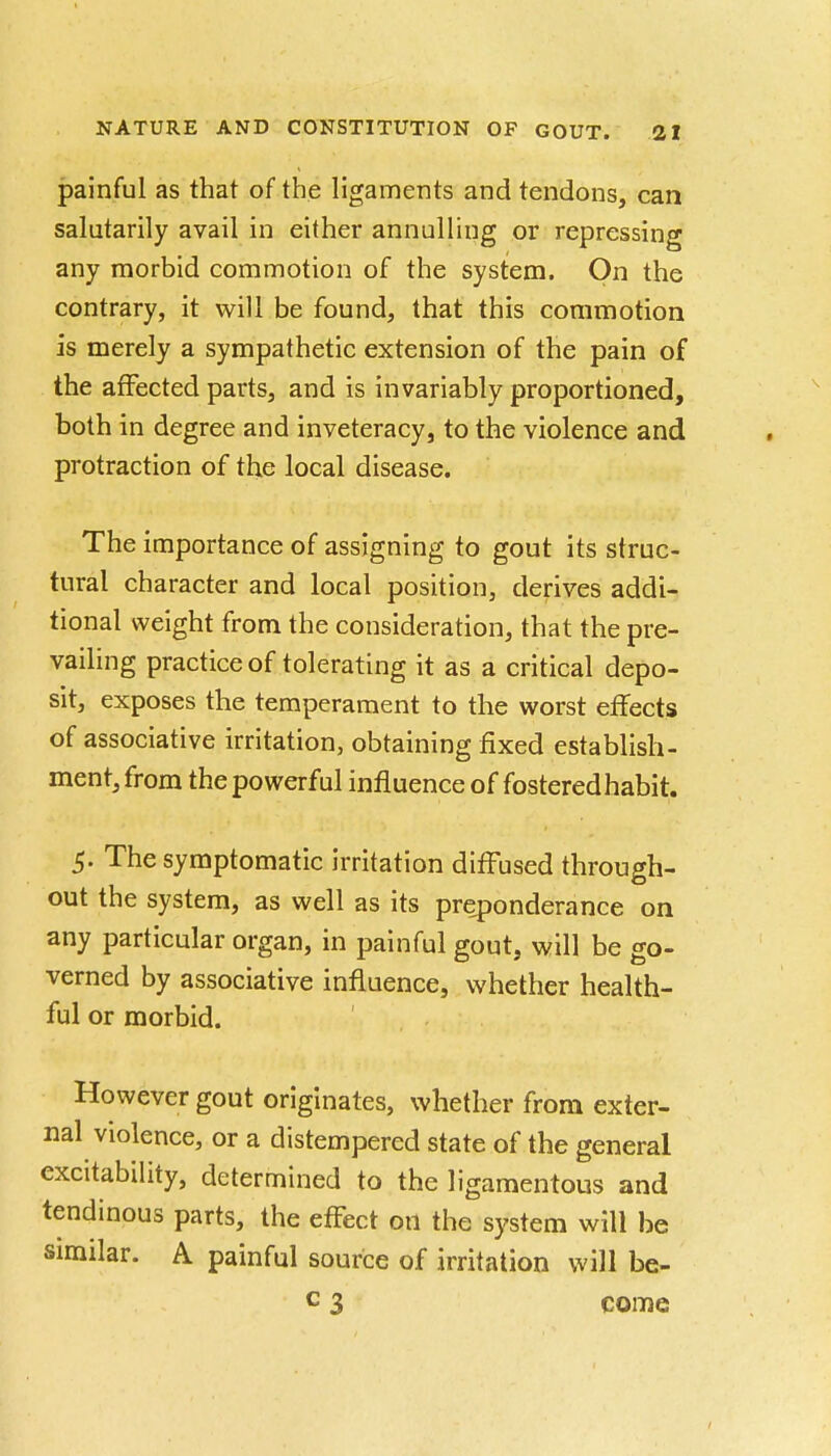 painful as that of the ligaments and tendons, can salutarily avail in either annulling or repressing any morbid commotion of the system. On the contrary, it will be found, that this commotion is merely a sympathetic extension of the pain of the affected parts, and is invariably proportioned, both in degree and inveteracy, to the violence and protraction of the local disease. The importance of assigning to gout its struc- tural character and local position, derives addi- tional weight from the consideration, that the pre- vailing practice of tolerating it as a critical depo- sit, exposes the temperament to the worst effects of associative irritation, obtaining fixed establish- ment, from the powerful influence of fostered habit. 5. The symptomatic irritation diffused through- out the system, as well as its preponderance on any particular organ, in painful gout, will be go- verned by associative influence, whether health- ful or morbid. However gout originates, whether from exter- nal violence, or a distempered state of the general excitability, determined to the ligamentous and tendinous parts, the effect on the system will be similar. A painful source of irritation will be- c 3 come