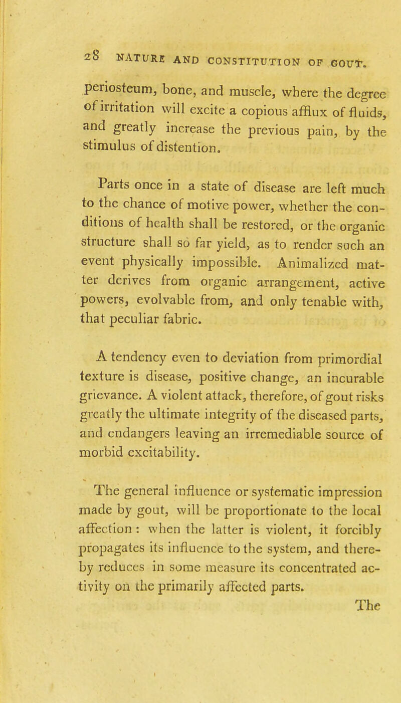 periosteum, bone, and muscle, where the degree of irritation will excite a copious afflux of fluids, and greatly increase the previous pain, by the stimulus of distention. Parts once in a state of disease are left much to the chance of motive power, whether the con- ditions of health shall be restored, or the organic structure shall so far yield, as to render such an event physically impossible. Animalized mat- ter derives from organic arrangement, active powers, evolvable from, and only tenable with, that peculiar fabric. A tendency even to deviation from primordial texture is disease, positive change, an incurable grievance. A violent attack, therefore, of gout risks greatly the ultimate integrity of the diseased parts, and endangers leaving an irremediable source of morbid excitability. The general influence or systematic impression made by gout, will be proportionate to the local affection : when the latter is violent, it forcibly propagates its influence to the system, and there- by reduces in some measure its concentrated ac- tivity on the primarily affected parts. The
