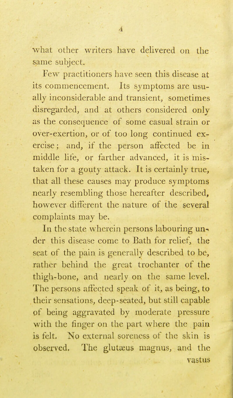 what other writers have delivered on the same subject. Few practitioners have seen this disease at its commencement. Its symptoms are usu- ally inconsiderable and transient, sometimes disregarded, and at others considered only as the consequence of some casual strain or over-exertion, or of too long continued ex- ercise ; and, if the person affected be in middle life, or farther advanced, it is mis- taken for a gouty attack. It is certainly true, that all these causes may produce symptoms nearly resembling those hereafter described, however different the nature of the several complaints may be. In the state wherein persons labouring un-i der this disease come to Bath for relief, the seat of the pain is generally described to be, rather behind the great trochanter of the thigh-bone, and nearly on the same level. The persons affected speak of it, as being, to their sensations, deep-seated, but still capable of being aggravated by moderate pressure with the finger on the part where the pain is felt. No external soreness of the skin is observed. The glutjeus magnus, and the vastus