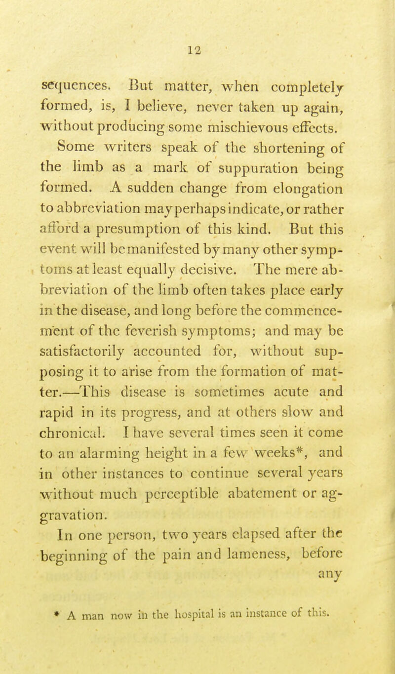 sequences. But matter, when completelj formed, is, I believe, never taken up again, without producing some mischievous effects. Some writers speak of the shortening of the limb as a mark of suppuration being formed. A sudden change from elongation to abbreviation may perhaps indicate, or rather afford a presumption of this kind. But this event will be manifested by many other symp- toms at least equally decisive. The mere ab- breviation of the limb often takes place early in the disease, and long before the commence- ment of the feverish symptoms; and may be satisfactorily accounted for, without sup- posing it to arise from the formation of mat- ter.—This disease is sometimes acute and rapid in its progress, and at others slow and chronical. I have several times seen it come to an alarming height in a few weeks*, and in other instances to continue several years without much perceptible abatement or ag- gravation. In one person, two years elapsed after the beginning of the pain and lameness, before any ♦ A man now in the hospital is an instance of this.