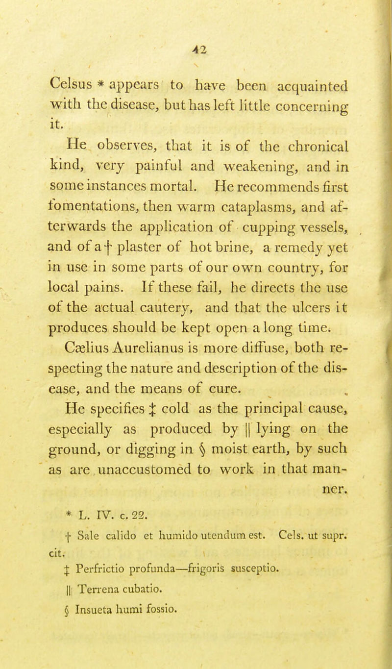 Celsus * appears to have been acquainted with the disease, but has left Uttle concerning it. He observes, that it is of the chronical kind, very painful and weakening, and in some instances mortal. He recommends first fomentations, then warm cataplasms, and af- terwards the application of cupping vessels, and of af plaster of hot brine, a remedy yet in use in some parts of our own country, for local pains. If these fail, he directs the use of the actual cautery, and that the ulcers it produces should be kept open a long time. Ccelius Aurelianus is more diffuse, both re- specting the nature and description of the dis- ease, and the means of cure. He specifies X cold as the principal cause, especially as produced by || lying on the ground, or digging in § moist earth, by such as are unaccustomed to work in that man- ner. * L. IV. C.22. f Sale calido et humido utendum est. Cels. ut supr. clt. ( :f Perfrictio profunda—frigoris susceptio. II Terrena cubatio. § Insueta humi fossio.